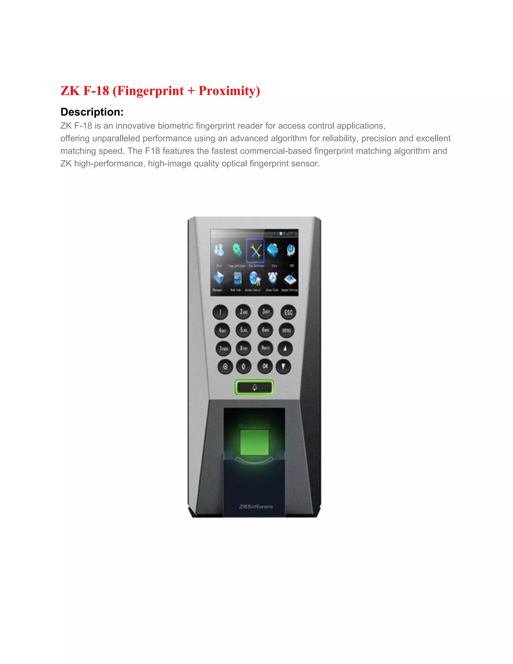 ZK F-18 (Fingerprint + Proximity)
Description:
ZK F-18 is an innovative biometric fingerprint reader for access control applications,
offering unparalleled performance using an advanced algorithm for reliability, precision and excellent
matching speed. The F18 features the fastest commercial-based fingerprint matching algorithm and
ZK high-performance, high-image quality optical fingerprint sensor.
 