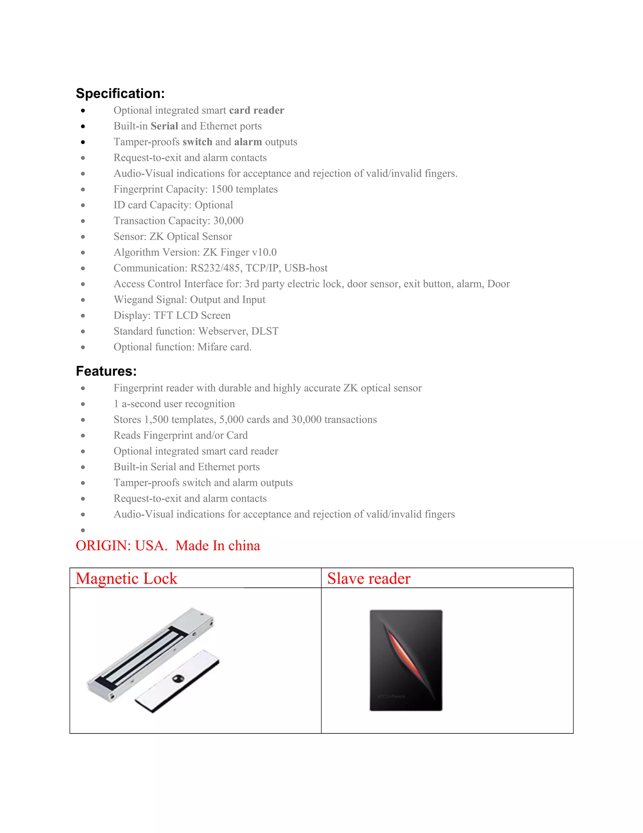 Specification:
• Optional integrated smart card reader
• Built-in Serial and Ethernet ports
• Tamper-proofs switch and alarm outputs
• Request-to-exit and alarm contacts
• Audio-Visual indications for acceptance and rejection of valid/invalid fingers.
• Fingerprint Capacity: 1500 templates
• ID card Capacity: Optional
• Transaction Capacity: 30,000
• Sensor: ZK Optical Sensor
• Algorithm Version: ZK Finger v10.0
• Communication: RS232/485, TCP/IP, USB-host
• Access Control Interface for: 3rd party electric lock, door sensor, exit button, alarm, Door
• Wiegand Signal: Output and Input
• Display: TFT LCD Screen
• Standard function: Webserver, DLST
• Optional function: Mifare card.
Features:
• Fingerprint reader with durable and highly accurate ZK optical sensor
• 1 a-second user recognition
• Stores 1,500 templates, 5,000 cards and 30,000 transactions
• Reads Fingerprint and/or Card
• Optional integrated smart card reader
• Built-in Serial and Ethernet ports
• Tamper-proofs switch and alarm outputs
• Request-to-exit and alarm contacts
• Audio-Visual indications for acceptance and rejection of valid/invalid fingers
•
ORIGIN: USA. Made In china
Magnetic Lock Slave reader
 