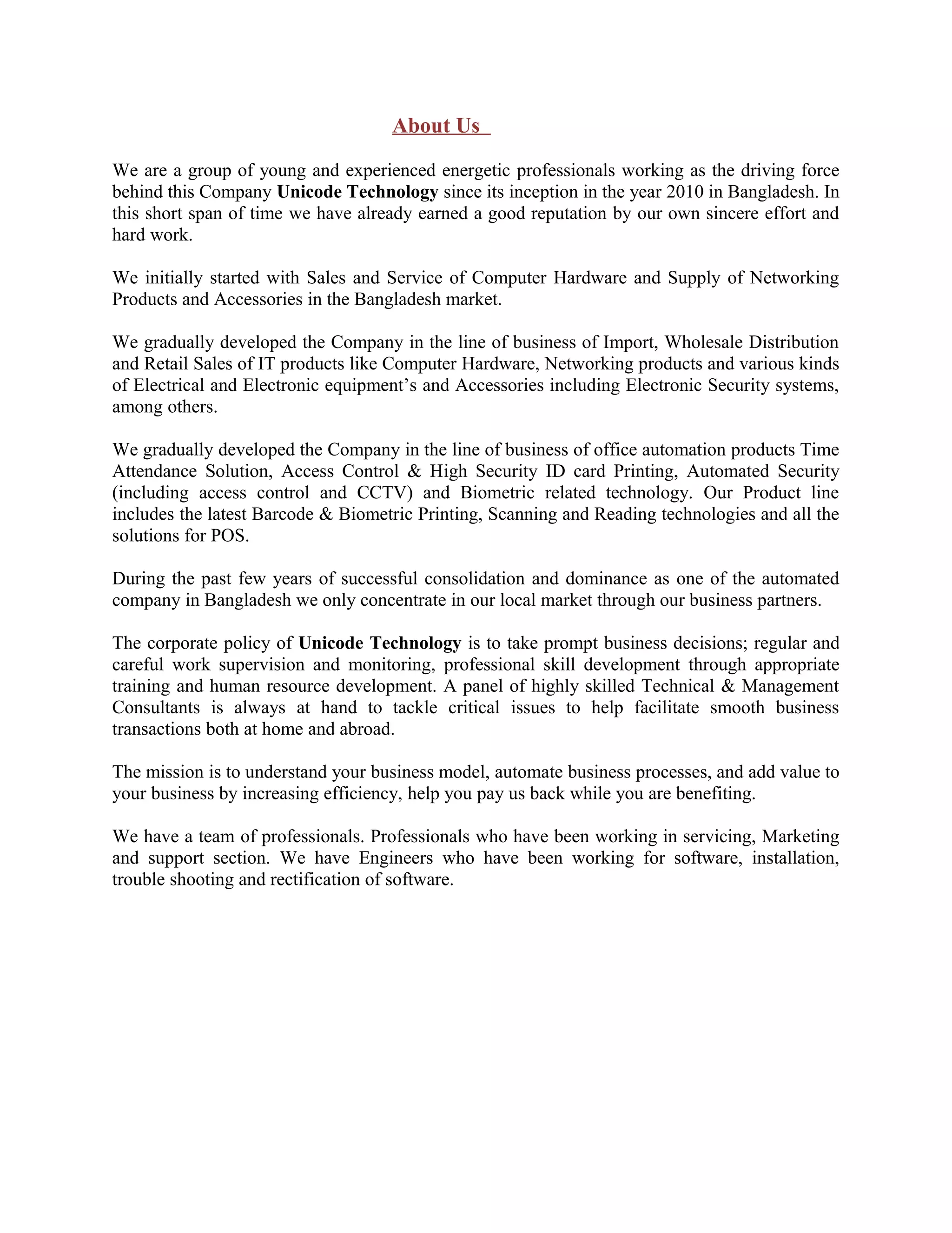 About Us
We are a group of young and experienced energetic professionals working as the driving force
behind this Company Unicode Technology since its inception in the year 2010 in Bangladesh. In
this short span of time we have already earned a good reputation by our own sincere effort and
hard work.
We initially started with Sales and Service of Computer Hardware and Supply of Networking
Products and Accessories in the Bangladesh market.
We gradually developed the Company in the line of business of Import, Wholesale Distribution
and Retail Sales of IT products like Computer Hardware, Networking products and various kinds
of Electrical and Electronic equipment’s and Accessories including Electronic Security systems,
among others.
We gradually developed the Company in the line of business of office automation products Time
Attendance Solution, Access Control & High Security ID card Printing, Automated Security
(including access control and CCTV) and Biometric related technology. Our Product line
includes the latest Barcode & Biometric Printing, Scanning and Reading technologies and all the
solutions for POS.
During the past few years of successful consolidation and dominance as one of the automated
company in Bangladesh we only concentrate in our local market through our business partners.
The corporate policy of Unicode Technology is to take prompt business decisions; regular and
careful work supervision and monitoring, professional skill development through appropriate
training and human resource development. A panel of highly skilled Technical & Management
Consultants is always at hand to tackle critical issues to help facilitate smooth business
transactions both at home and abroad.
The mission is to understand your business model, automate business processes, and add value to
your business by increasing efficiency, help you pay us back while you are benefiting.
We have a team of professionals. Professionals who have been working in servicing, Marketing
and support section. We have Engineers who have been working for software, installation,
trouble shooting and rectification of software.
 