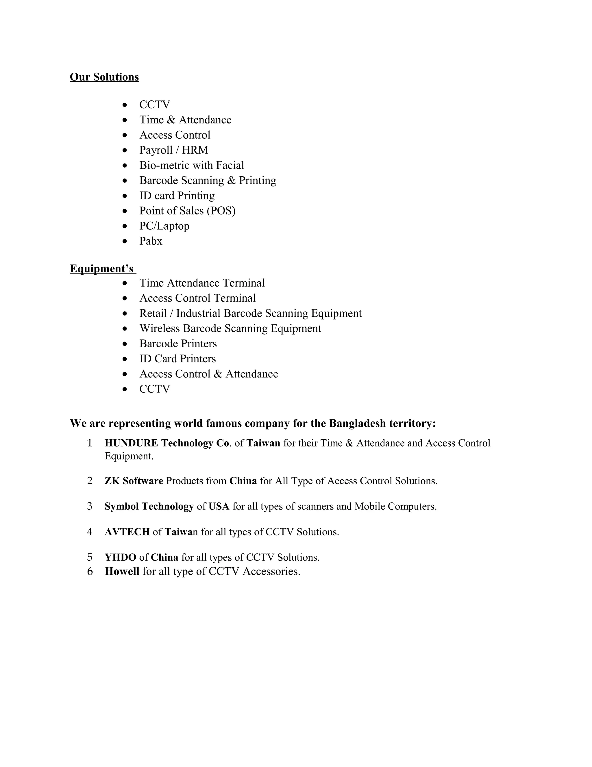 Our Solutions
• CCTV
• Time & Attendance
• Access Control
• Payroll / HRM
• Bio-metric with Facial
• Barcode Scanning & Printing
• ID card Printing
• Point of Sales (POS)
• PC/Laptop
• Pabx
Equipment’s
• Time Attendance Terminal
• Access Control Terminal
• Retail / Industrial Barcode Scanning Equipment
• Wireless Barcode Scanning Equipment
• Barcode Printers
• ID Card Printers
• Access Control & Attendance
• CCTV
We are representing world famous company for the Bangladesh territory:
1 HUNDURE Technology Co. of Taiwan for their Time & Attendance and Access Control
Equipment.
2 ZK Software Products from China for All Type of Access Control Solutions.
3 Symbol Technology of USA for all types of scanners and Mobile Computers.
4 AVTECH of Taiwan for all types of CCTV Solutions.
5 YHDO of China for all types of CCTV Solutions.
6 Howell for all type of CCTV Accessories.
 