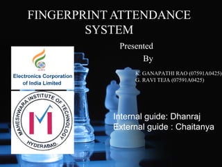 FINGERPRINT ATTENDANCE
SYSTEM
Presented
By
K. GANAPATHI RAO (07591A0425)
G. RAVI TEJA (07591A0425)

Internal guide: Dhanraj
External guide : Chaitanya

 