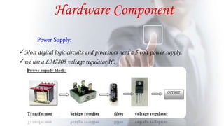 Power Supply:
Most digital logic circuits and processors need a 5 volt power supply.
we use a LM7805 voltage regulator IC.
Hardware Component
 