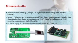 Microcontroller
A Micro controller consists of a powerful CPU tightly coupled with memory RAM, ROM or
EPROM),
various I / O features such as Serial ports, Parallel Ports, Timer/Counters, Interrupt Controller, Data
Acquisition interfaces-Analog to Digital Converter (ADC), Digital to Analog Converter (ADC),
everything integrated onto a single Silicon Chip.
 To connect any RS-232 to a microcontroller converters such as MAX232 is used.
 