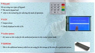 Key pad:
We are using two types of keypads
The matrix keypad and
 other is the normal key for selecting the mode of operation.
LCD:
Output device
Clearly displayed on the LCD.
Locker system:
 DC motor as the Locker for the authorized persons in the Locker system mode.
EEPROM:
 This is the additional memory which we are using for the storage of the data for a particular person.
 
