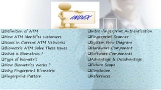 Definition of ATM
How ATM identifies customers
Issues In Current ATM Networks
Biometric ATM Solve These Issues
What is Biometrics ?
Type of biometric
How Biometrics Works ?
Why Fingerprint Biometric
Fingerprint Pattern
Intro-fingerprint Authentication
Fingerprint Scanner
System Flow Diagram
Hardware Component
Software Components
Advantage & Disadvantage
Future Scope
Conclusion
References
 