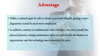 Advantage
• While a criminal might be able to obtain a password illegally, getting a user's
fingerprints would be much more complicated.
• In addition, contrary to traditional id cards or badges, you can't actually lose
physical features, making maintenance more cost efficient for the business or
organization, and the technology more convenient for users.
 
