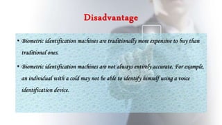 Disadvantage
• Biometric identification machines are traditionally more expensive to buy than
traditional ones.
• Biometric identification machines are not always entirely accurate. For example,
an individual with a cold may not be able to identify himself using a voice
identification device.
 