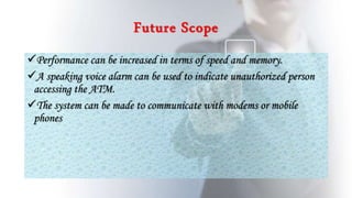 Future Scope
Performance can be increased in terms of speed and memory.
A speaking voice alarm can be used to indicate unauthorized person
accessing the ATM.
The system can be made to communicate with modems or mobile
phones
 