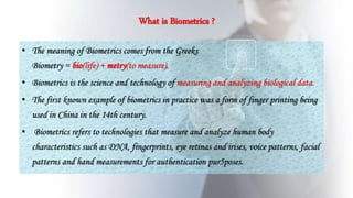 What is Biometrics ?
• The meaning of Biometrics comes from the Greeks.
Biometry = bio(life) + metry(to measure).
• Biometrics is the science and technology of measuring and analyzing biological data.
• The first known example of biometrics in practice was a form of finger printing being
used in China in the 14th century.
• Biometrics refers to technologies that measure and analyze human body
characteristics such as DNA, fingerprints, eye retinas and irises, voice patterns, facial
patterns and hand measurements for authentication pur5poses.
 
