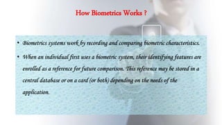 How Biometrics Works ?
• Biometrics systems work by recording and comparing biometric characteristics.
• When an individual first uses a biometric system, their identifying features are
enrolled as a reference for future comparison. This reference may be stored in a
central database or on a card (or both) depending on the needs of the
application.
 