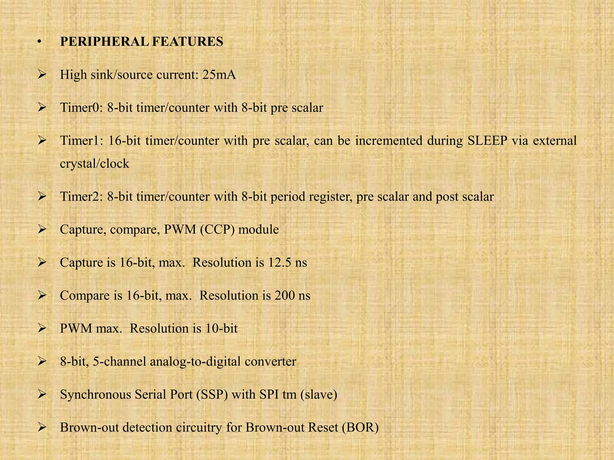 • PERIPHERAL FEATURES
 High sink/source current: 25mA
 Timer0: 8-bit timer/counter with 8-bit pre scalar
 Timer1: 16-bit timer/counter with pre scalar, can be incremented during SLEEP via external
crystal/clock
 Timer2: 8-bit timer/counter with 8-bit period register, pre scalar and post scalar
 Capture, compare, PWM (CCP) module
 Capture is 16-bit, max. Resolution is 12.5 ns
 Compare is 16-bit, max. Resolution is 200 ns
 PWM max. Resolution is 10-bit
 8-bit, 5-channel analog-to-digital converter
 Synchronous Serial Port (SSP) with SPI tm (slave)
 Brown-out detection circuitry for Brown-out Reset (BOR)
 