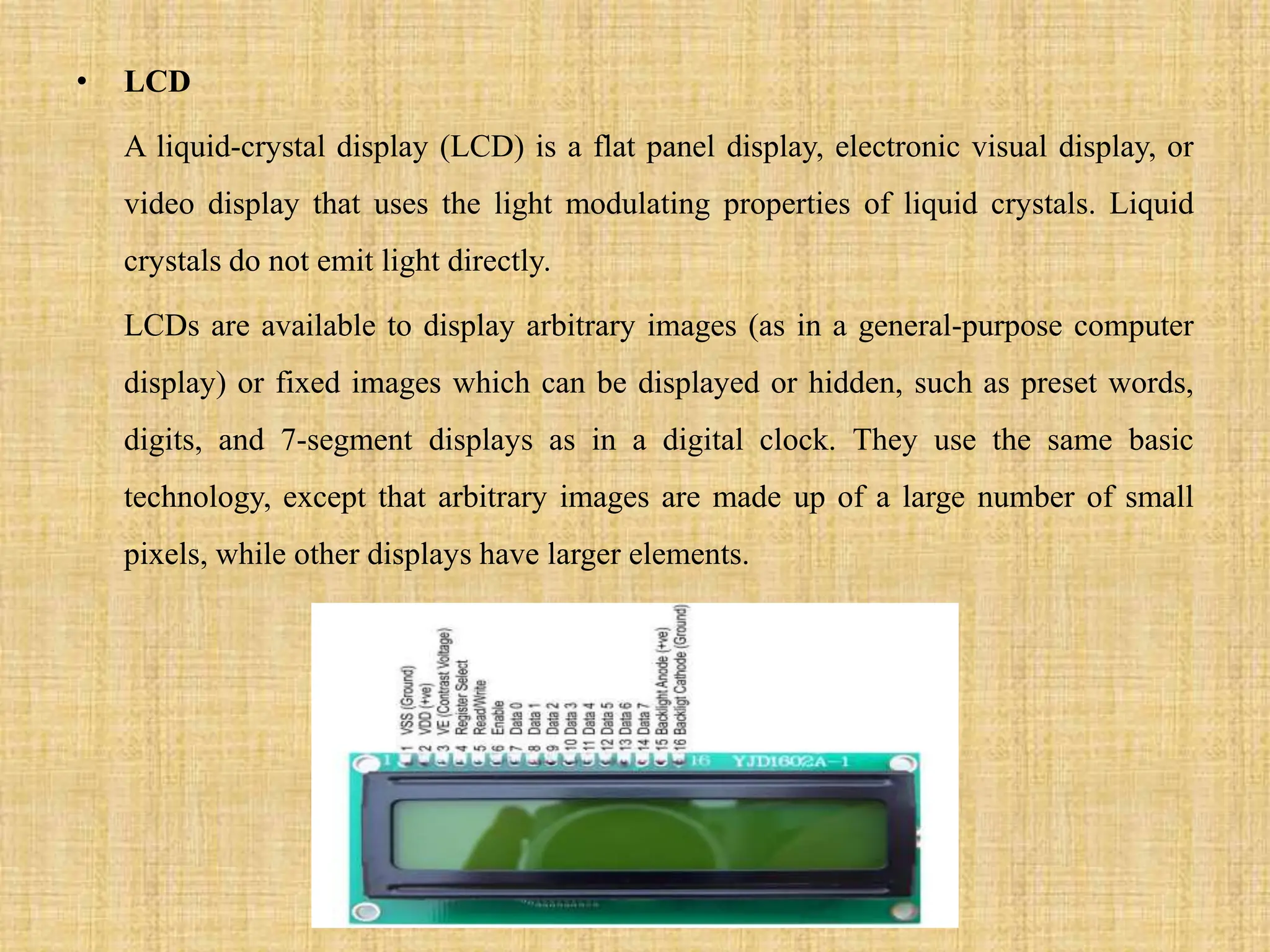 • LCD
A liquid-crystal display (LCD) is a flat panel display, electronic visual display, or
video display that uses the light modulating properties of liquid crystals. Liquid
crystals do not emit light directly.
LCDs are available to display arbitrary images (as in a general-purpose computer
display) or fixed images which can be displayed or hidden, such as preset words,
digits, and 7-segment displays as in a digital clock. They use the same basic
technology, except that arbitrary images are made up of a large number of small
pixels, while other displays have larger elements.
 