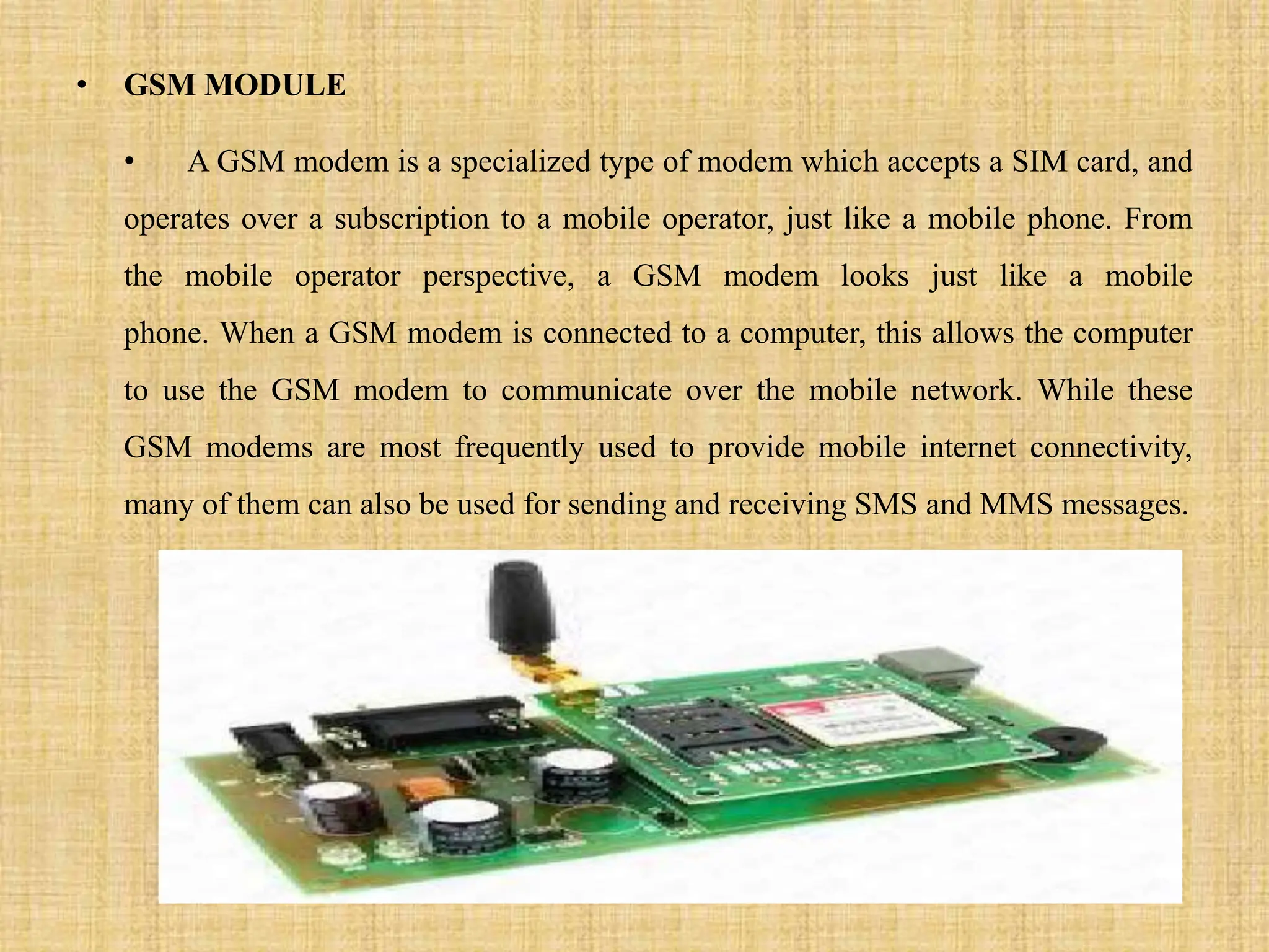 • GSM MODULE
• A GSM modem is a specialized type of modem which accepts a SIM card, and
operates over a subscription to a mobile operator, just like a mobile phone. From
the mobile operator perspective, a GSM modem looks just like a mobile
phone. When a GSM modem is connected to a computer, this allows the computer
to use the GSM modem to communicate over the mobile network. While these
GSM modems are most frequently used to provide mobile internet connectivity,
many of them can also be used for sending and receiving SMS and MMS messages.
 