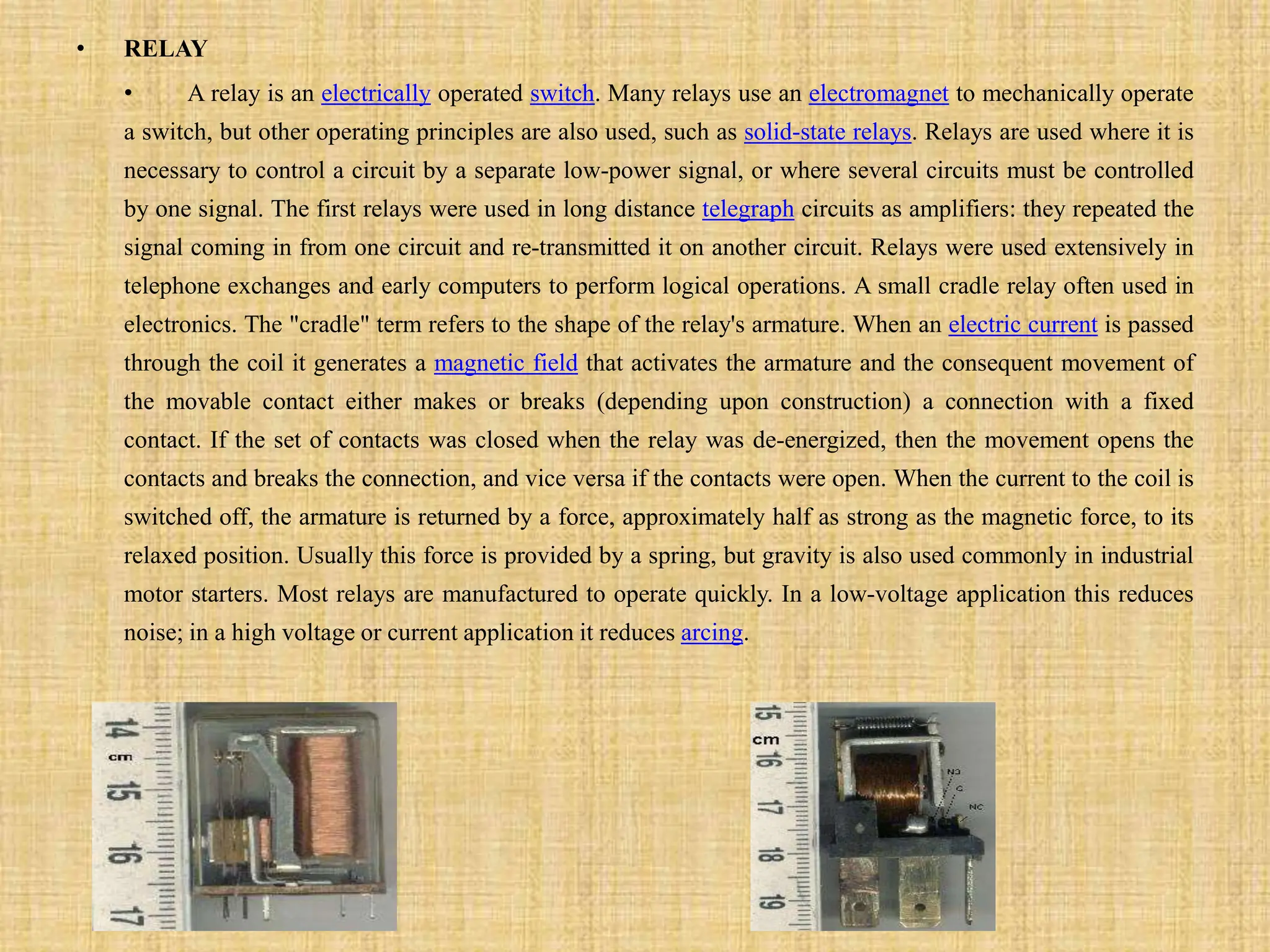 • RELAY
• A relay is an electrically operated switch. Many relays use an electromagnet to mechanically operate
a switch, but other operating principles are also used, such as solid-state relays. Relays are used where it is
necessary to control a circuit by a separate low-power signal, or where several circuits must be controlled
by one signal. The first relays were used in long distance telegraph circuits as amplifiers: they repeated the
signal coming in from one circuit and re-transmitted it on another circuit. Relays were used extensively in
telephone exchanges and early computers to perform logical operations. A small cradle relay often used in
electronics. The "cradle" term refers to the shape of the relay's armature. When an electric current is passed
through the coil it generates a magnetic field that activates the armature and the consequent movement of
the movable contact either makes or breaks (depending upon construction) a connection with a fixed
contact. If the set of contacts was closed when the relay was de-energized, then the movement opens the
contacts and breaks the connection, and vice versa if the contacts were open. When the current to the coil is
switched off, the armature is returned by a force, approximately half as strong as the magnetic force, to its
relaxed position. Usually this force is provided by a spring, but gravity is also used commonly in industrial
motor starters. Most relays are manufactured to operate quickly. In a low-voltage application this reduces
noise; in a high voltage or current application it reduces arcing.
 