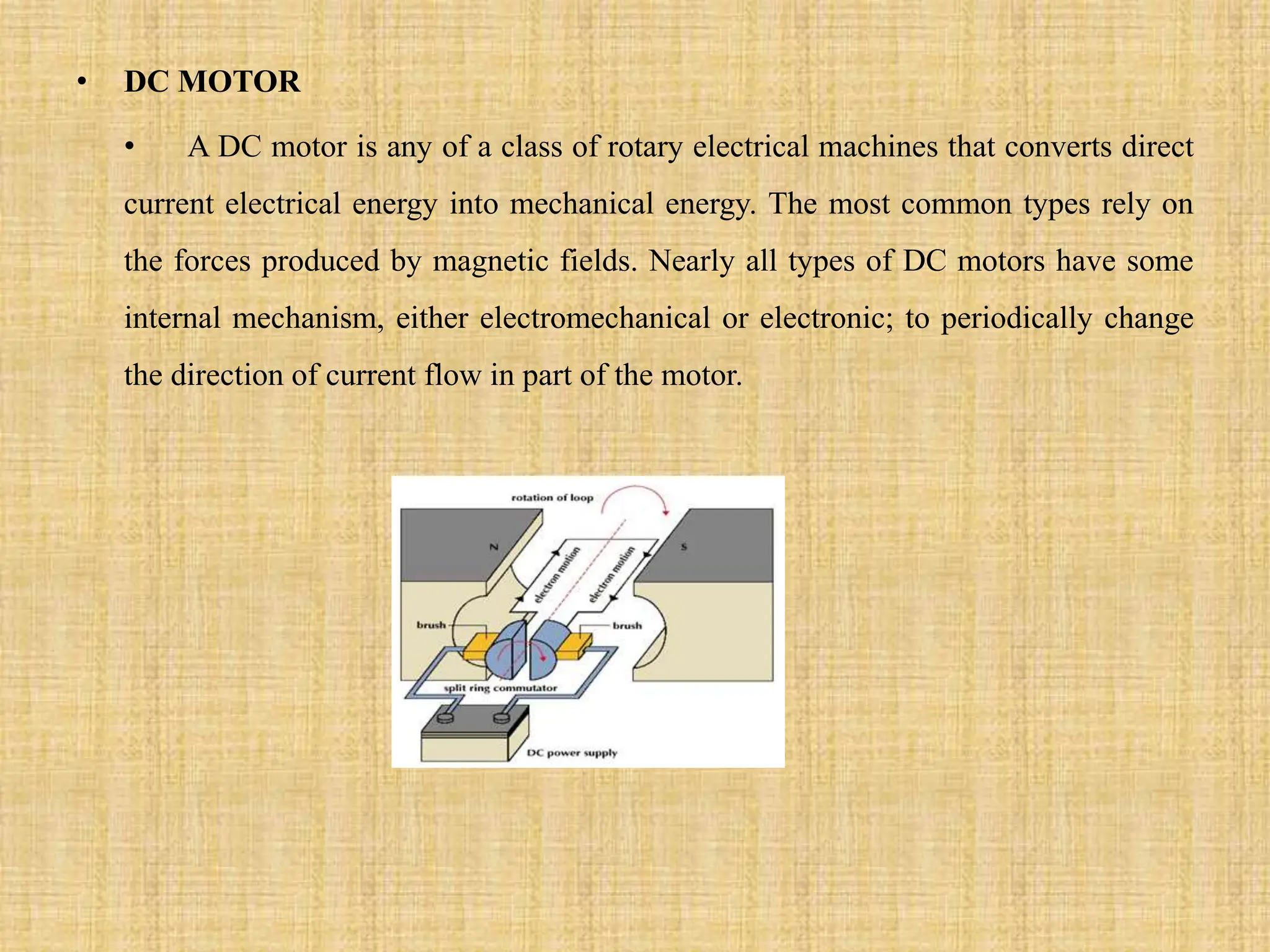 • DC MOTOR
• A DC motor is any of a class of rotary electrical machines that converts direct
current electrical energy into mechanical energy. The most common types rely on
the forces produced by magnetic fields. Nearly all types of DC motors have some
internal mechanism, either electromechanical or electronic; to periodically change
the direction of current flow in part of the motor.
 