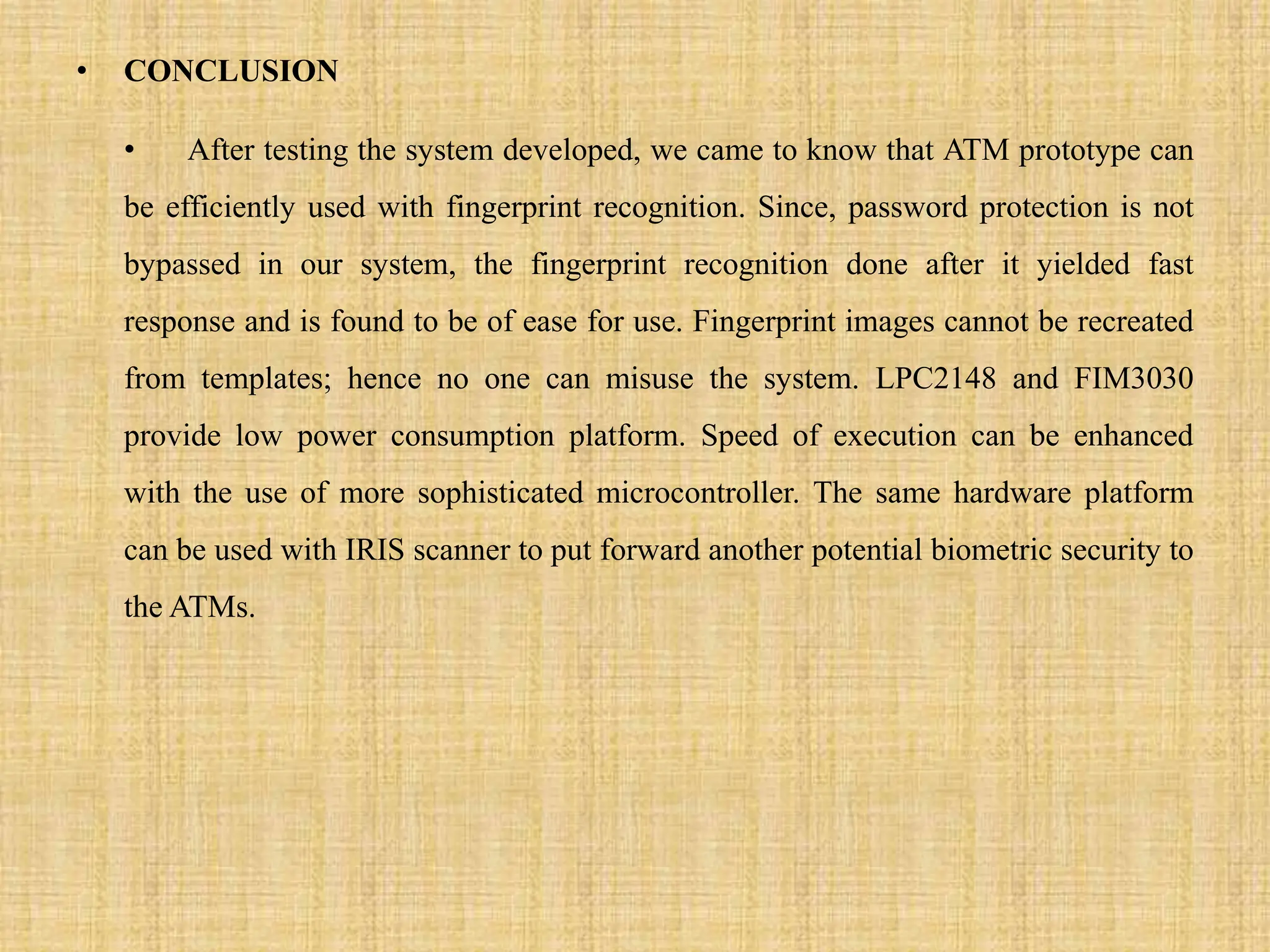 • CONCLUSION
• After testing the system developed, we came to know that ATM prototype can
be efficiently used with fingerprint recognition. Since, password protection is not
bypassed in our system, the fingerprint recognition done after it yielded fast
response and is found to be of ease for use. Fingerprint images cannot be recreated
from templates; hence no one can misuse the system. LPC2148 and FIM3030
provide low power consumption platform. Speed of execution can be enhanced
with the use of more sophisticated microcontroller. The same hardware platform
can be used with IRIS scanner to put forward another potential biometric security to
the ATMs.
 