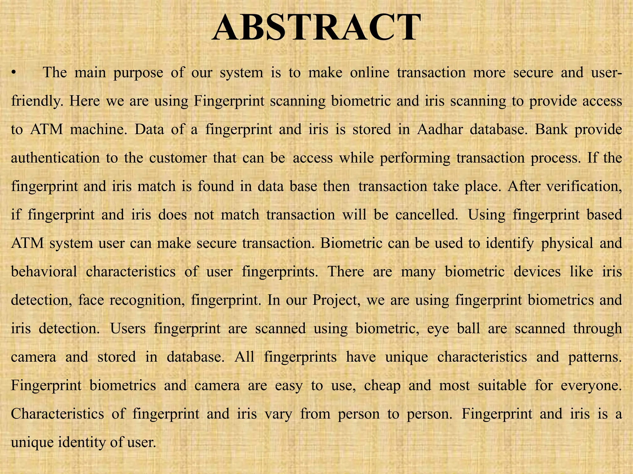 ABSTRACT
• The main purpose of our system is to make online transaction more secure and user-
friendly. Here we are using Fingerprint scanning biometric and iris scanning to provide access
to ATM machine. Data of a fingerprint and iris is stored in Aadhar database. Bank provide
authentication to the customer that can be access while performing transaction process. If the
fingerprint and iris match is found in data base then transaction take place. After verification,
if fingerprint and iris does not match transaction will be cancelled. Using fingerprint based
ATM system user can make secure transaction. Biometric can be used to identify physical and
behavioral characteristics of user fingerprints. There are many biometric devices like iris
detection, face recognition, fingerprint. In our Project, we are using fingerprint biometrics and
iris detection. Users fingerprint are scanned using biometric, eye ball are scanned through
camera and stored in database. All fingerprints have unique characteristics and patterns.
Fingerprint biometrics and camera are easy to use, cheap and most suitable for everyone.
Characteristics of fingerprint and iris vary from person to person. Fingerprint and iris is a
unique identity of user.
 