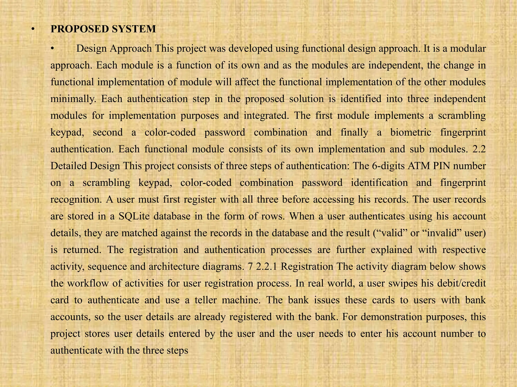 • PROPOSED SYSTEM
• Design Approach This project was developed using functional design approach. It is a modular
approach. Each module is a function of its own and as the modules are independent, the change in
functional implementation of module will affect the functional implementation of the other modules
minimally. Each authentication step in the proposed solution is identified into three independent
modules for implementation purposes and integrated. The first module implements a scrambling
keypad, second a color-coded password combination and finally a biometric fingerprint
authentication. Each functional module consists of its own implementation and sub modules. 2.2
Detailed Design This project consists of three steps of authentication: The 6-digits ATM PIN number
on a scrambling keypad, color-coded combination password identification and fingerprint
recognition. A user must first register with all three before accessing his records. The user records
are stored in a SQLite database in the form of rows. When a user authenticates using his account
details, they are matched against the records in the database and the result (“valid” or “invalid” user)
is returned. The registration and authentication processes are further explained with respective
activity, sequence and architecture diagrams. 7 2.2.1 Registration The activity diagram below shows
the workflow of activities for user registration process. In real world, a user swipes his debit/credit
card to authenticate and use a teller machine. The bank issues these cards to users with bank
accounts, so the user details are already registered with the bank. For demonstration purposes, this
project stores user details entered by the user and the user needs to enter his account number to
authenticate with the three steps
 