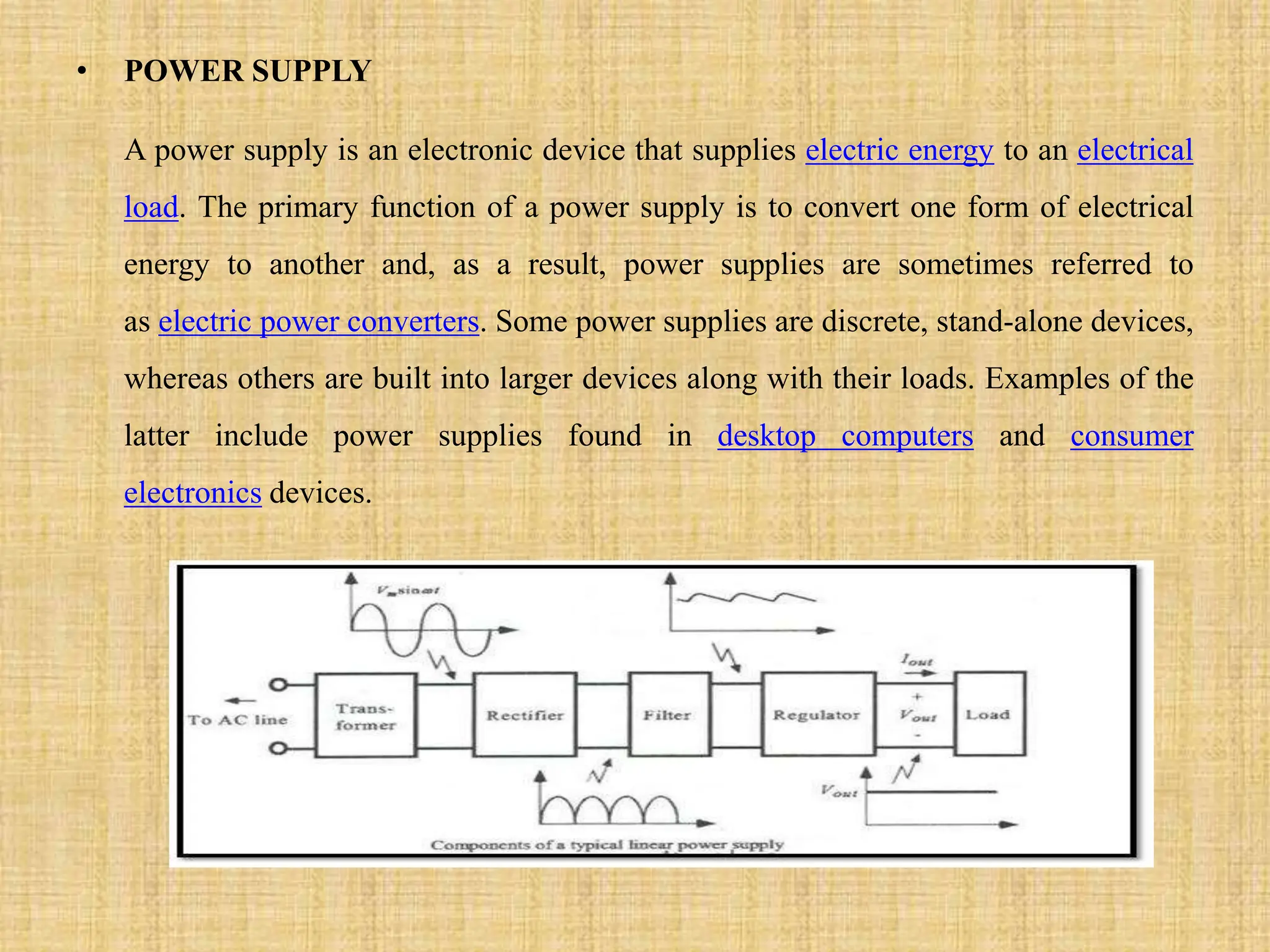 • POWER SUPPLY
A power supply is an electronic device that supplies electric energy to an electrical
load. The primary function of a power supply is to convert one form of electrical
energy to another and, as a result, power supplies are sometimes referred to
as electric power converters. Some power supplies are discrete, stand-alone devices,
whereas others are built into larger devices along with their loads. Examples of the
latter include power supplies found in desktop computers and consumer
electronics devices.
 