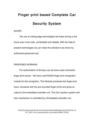 Finger print based Complete Car

                    Security System

SCOPE:

     The use of cutting-edge technologies will make driving in the

future even more safe, comfortable and reliable. With the help of

present technologies we can make the vehicles to be driven by

authorized personnel only.




PROPOSED WORKING:

     For authorization of driving a car we have used a biometric

finger print sensor. We have used R303A finger print recognition

module for this recognition. This Module processes the finger print

input, compares with the pre-recorded finger prints and gives an

output to the embedded controller unit. The Car’s ignition system and

door mechanism is controlled by a Embedded controller unit.




    89 RANGARAJAPURAM MAIN ROAD,KODAMBAKKAM,CHENNAI-24
           PL VISIT www.maastechindia.com,mobile:098402 34766
 