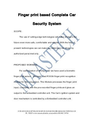 Finger print based Complete Car

                    Security System

SCOPE:

     The use of cutting-edge technologies will make driving in the

future even more safe, comfortable and reliable. With the help of

present technologies we can make the vehicles to be driven by

authorized personnel only.




PROPOSED WORKING:

     For authorization of driving a car we have used a biometric

finger print sensor. We have used R303A finger print recognition

module for this recognition. This Module processes the finger print

input, compares with the pre-recorded finger prints and gives an

output to the embedded controller unit. The Car’s ignition system and

door mechanism is controlled by a Embedded controller unit.




    89 RANGARAJAPURAM MAIN ROAD,KODAMBAKKAM,CHENNAI-24
           PL VISIT www.maastechindia.com,mobile:098402 34766
 