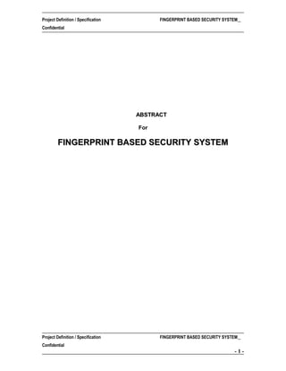 Project Definition / Specification

FINGERPRINT BASED SECURITY SYSTEM

Confidential

ABSTRACT
For

FINGERPRINT BASED SECURITY SYSTEM

Project Definition / Specification

FINGERPRINT BASED SECURITY SYSTEM

Confidential

-1-

 