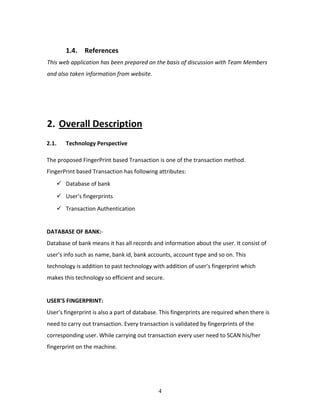 4
1.4. References
This web application has been prepared on the basis of discussion with Team Members
and also taken information from website.
2. Overall Description
2.1. Technology Perspective
The proposed FingerPrint based Transaction is one of the transaction method.
FingerPrint based Transaction has following attributes:
 Database of bank
 User’s fingerprints
 Transaction Authentication
DATABASE OF BANK:-
Database of bank means it has all records and information about the user. It consist of
user’s info such as name, bank id, bank accounts, account type and so on. This
technology is addition to past technology with addition of user’s fingerprint which
makes this technology so efficient and secure.
USER’S FINGERPRINT:
User’s fingerprint is also a part of database. This fingerprints are required when there is
need to carry out transaction. Every transaction is validated by fingerprints of the
corresponding user. While carrying out transaction every user need to SCAN his/her
fingerprint on the machine.
 