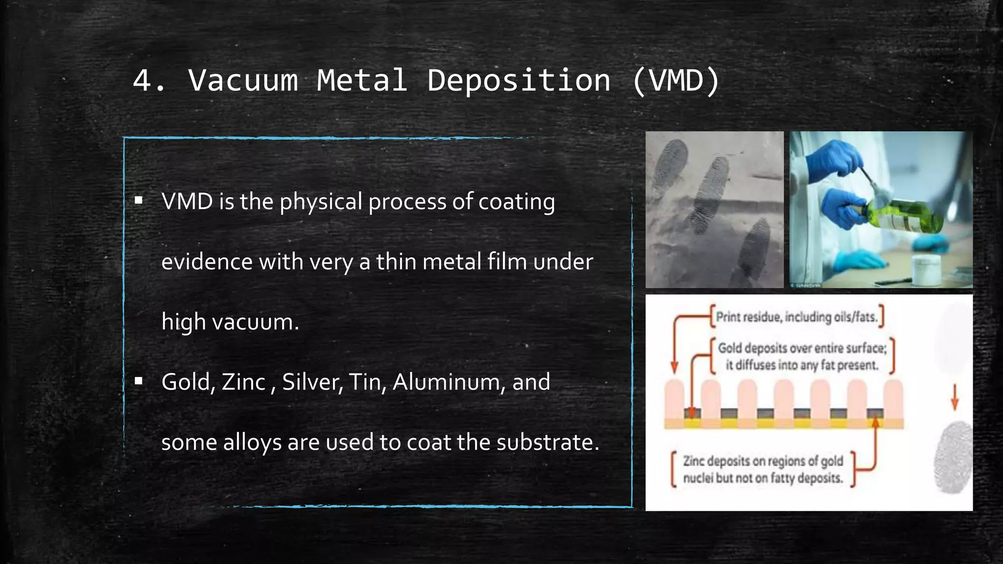 4. Vacuum Metal Deposition (VMD)
 VMD is the physical process of coating
evidence with very a thin metal film under
high vacuum.
 Gold, Zinc , Silver,Tin, Aluminum, and
some alloys are used to coat the substrate.
 