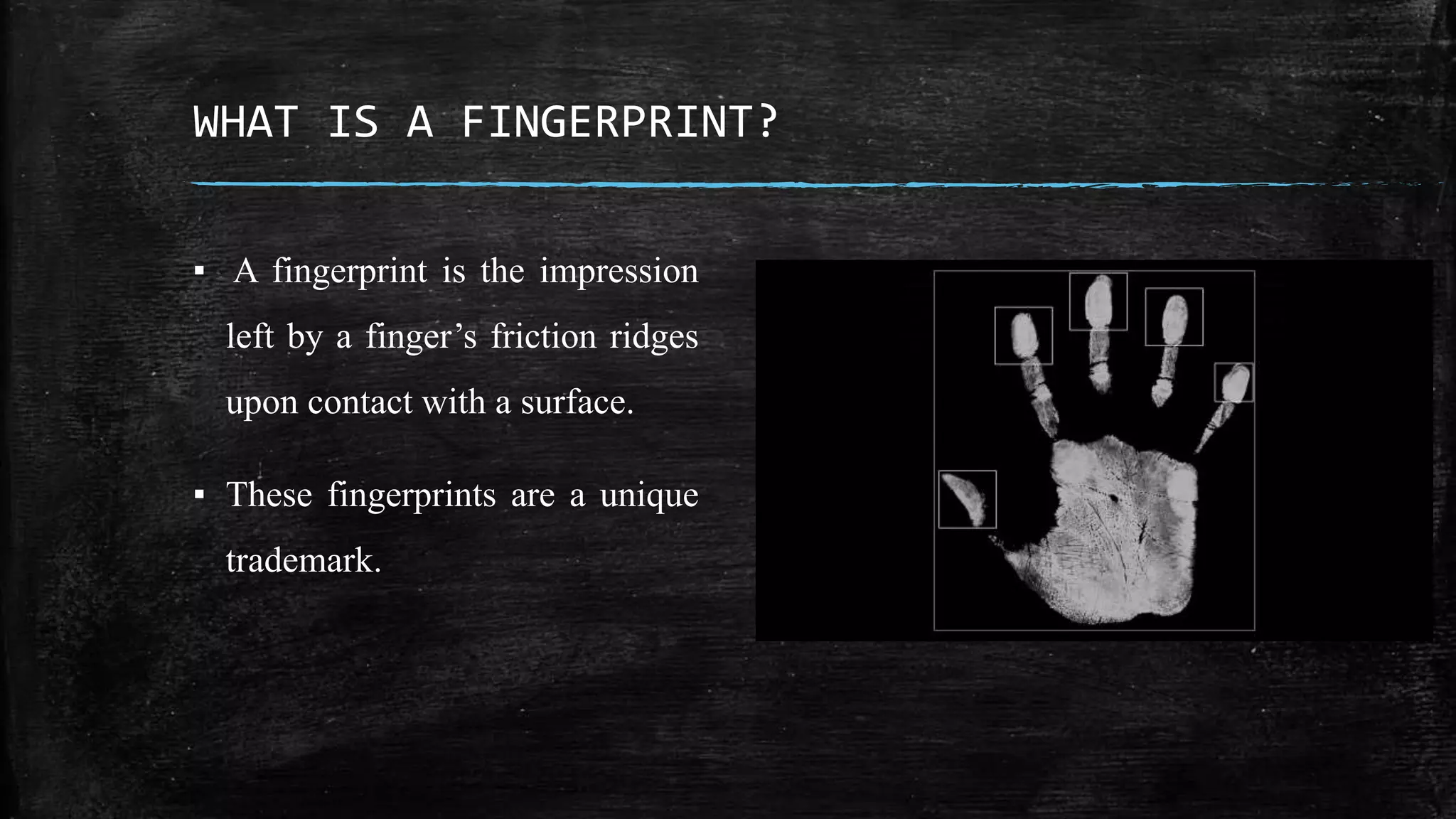 WHAT IS A FINGERPRINT?
▪ A fingerprint is the impression
left by a finger’s friction ridges
upon contact with a surface.
▪ These fingerprints are a unique
trademark.
 