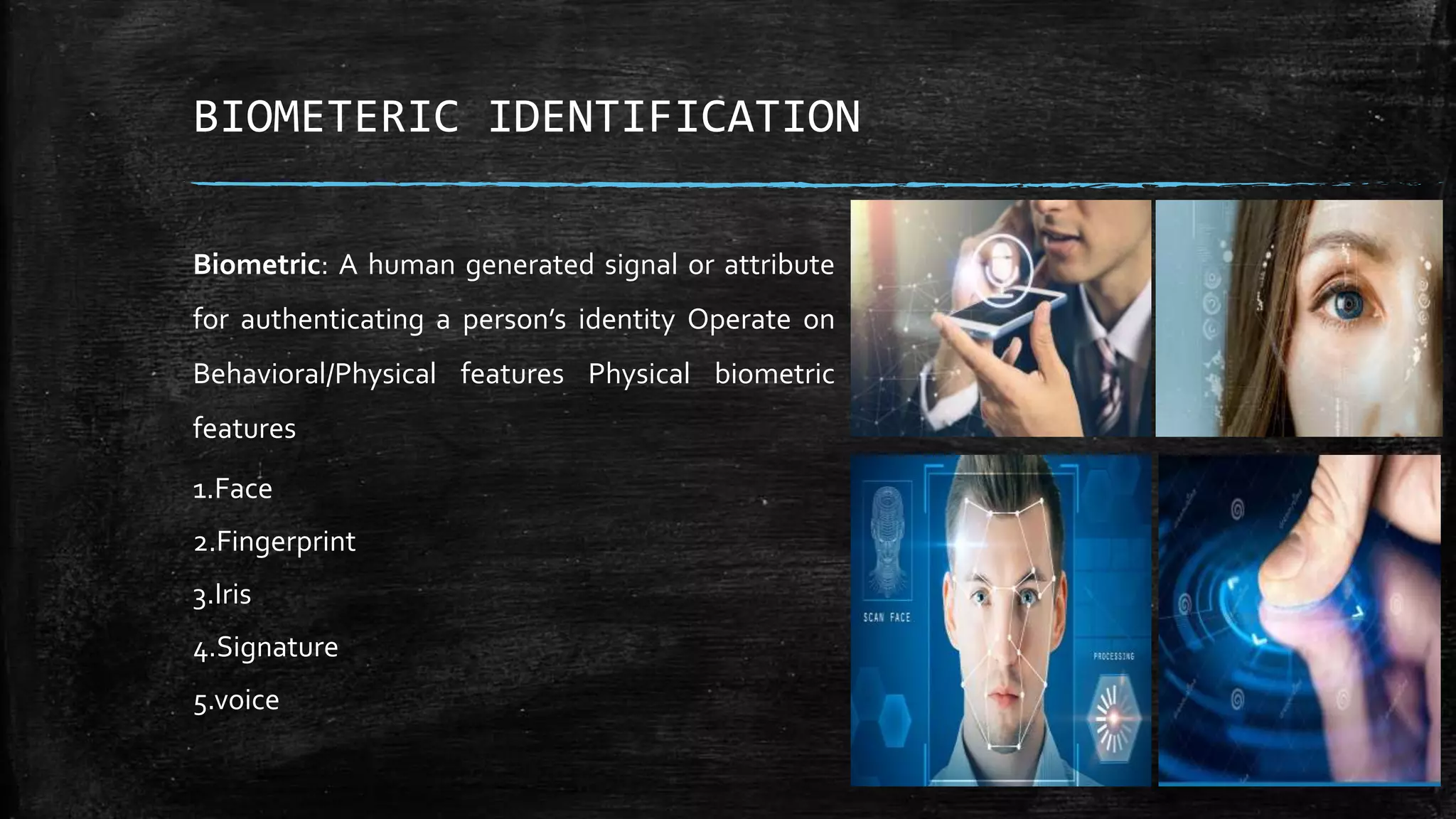 Biometric: A human generated signal or attribute
for authenticating a person’s identity Operate on
Behavioral/Physical features Physical biometric
features
1.Face
2.Fingerprint
3.Iris
4.Signature
5.voice
BIOMETERIC IDENTIFICATION
 