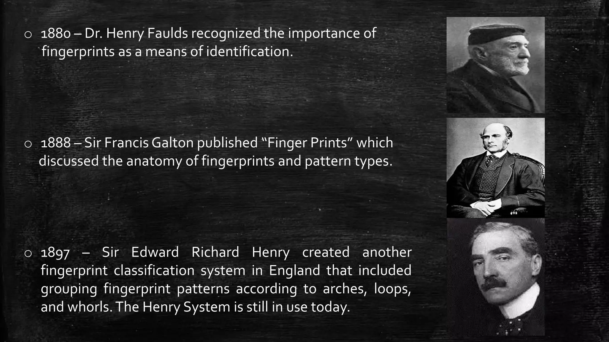 o 1880 – Dr. Henry Faulds recognized the importance of
fingerprints as a means of identification.
o 1888 – Sir Francis Galton published “Finger Prints” which
discussed the anatomy of fingerprints and pattern types.
o 1897 – Sir Edward Richard Henry created another
fingerprint classification system in England that included
grouping fingerprint patterns according to arches, loops,
and whorls.The Henry System is still in use today.
 