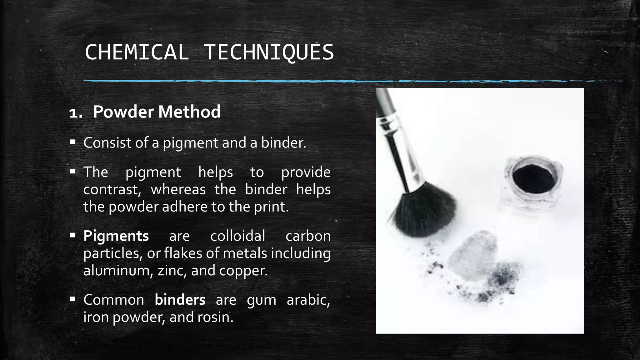 CHEMICAL TECHNIQUES
1. Powder Method
 Consist of a pigment and a binder.
 The pigment helps to provide
contrast, whereas the binder helps
the powder adhere to the print.
 Pigments are colloidal carbon
particles, or flakes of metals including
aluminum, zinc, and copper.
 Common binders are gum arabic,
iron powder, and rosin.
 
