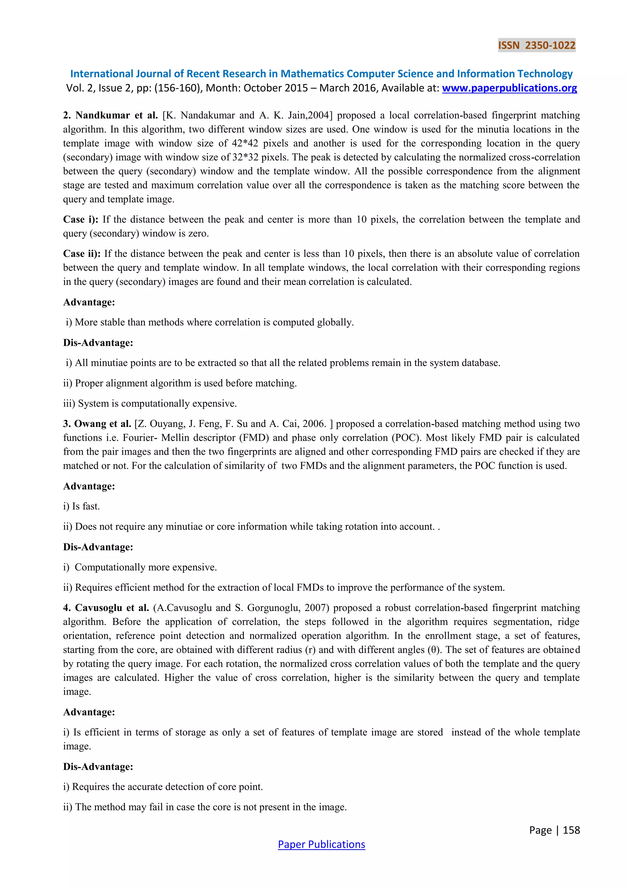 ISSN 2350-1022 International Journal of Recent Research in Mathematics Computer Science and Information Technology Vol. 2, Issue 2, pp: (156-160), Month: October 2015 – March 2016, Available at: www.paperpublications.org Page | 158 Paper Publications 2. Nandkumar et al. [K. Nandakumar and A. K. Jain,2004] proposed a local correlation-based fingerprint matching algorithm. In this algorithm, two different window sizes are used. One window is used for the minutia locations in the template image with window size of 42*42 pixels and another is used for the corresponding location in the query (secondary) image with window size of 32*32 pixels. The peak is detected by calculating the normalized cross-correlation between the query (secondary) window and the template window. All the possible correspondence from the alignment stage are tested and maximum correlation value over all the correspondence is taken as the matching score between the query and template image. Case i): If the distance between the peak and center is more than 10 pixels, the correlation between the template and query (secondary) window is zero. Case ii): If the distance between the peak and center is less than 10 pixels, then there is an absolute value of correlation between the query and template window. In all template windows, the local correlation with their corresponding regions in the query (secondary) images are found and their mean correlation is calculated. Advantage: i) More stable than methods where correlation is computed globally. Dis-Advantage: i) All minutiae points are to be extracted so that all the related problems remain in the system database. ii) Proper alignment algorithm is used before matching. iii) System is computationally expensive. 3. Owang et al. [Z. Ouyang, J. Feng, F. Su and A. Cai, 2006. ] proposed a correlation-based matching method using two functions i.e. Fourier- Mellin descriptor (FMD) and phase only correlation (POC). Most likely FMD pair is calculated from the pair images and then the two fingerprints are aligned and other corresponding FMD pairs are checked if they are matched or not. For the calculation of similarity of two FMDs and the alignment parameters, the POC function is used. Advantage: i) Is fast. ii) Does not require any minutiae or core information while taking rotation into account. . Dis-Advantage: i) Computationally more expensive. ii) Requires efficient method for the extraction of local FMDs to improve the performance of the system. 4. Cavusoglu et al. (A.Cavusoglu and S. Gorgunoglu, 2007) proposed a robust correlation-based fingerprint matching algorithm. Before the application of correlation, the steps followed in the algorithm requires segmentation, ridge orientation, reference point detection and normalized operation algorithm. In the enrollment stage, a set of features, starting from the core, are obtained with different radius (r) and with different angles (θ). The set of features are obtained by rotating the query image. For each rotation, the normalized cross correlation values of both the template and the query images are calculated. Higher the value of cross correlation, higher is the similarity between the query and template image. Advantage: i) Is efficient in terms of storage as only a set of features of template image are stored instead of the whole template image. Dis-Advantage: i) Requires the accurate detection of core point. ii) The method may fail in case the core is not present in the image. 