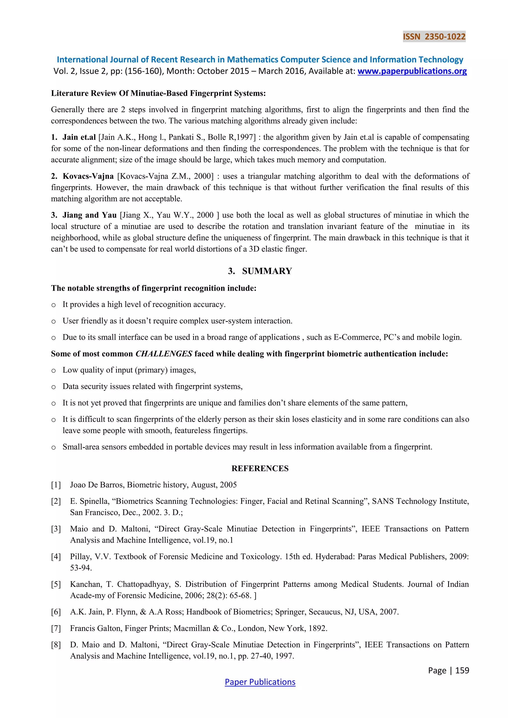 ISSN 2350-1022 International Journal of Recent Research in Mathematics Computer Science and Information Technology Vol. 2, Issue 2, pp: (156-160), Month: October 2015 – March 2016, Available at: www.paperpublications.org Page | 159 Paper Publications Literature Review Of Minutiae-Based Fingerprint Systems: Generally there are 2 steps involved in fingerprint matching algorithms, first to align the fingerprints and then find the correspondences between the two. The various matching algorithms already given include: 1. Jain et.al [Jain A.K., Hong l., Pankati S., Bolle R,1997] : the algorithm given by Jain et.al is capable of compensating for some of the non-linear deformations and then finding the correspondences. The problem with the technique is that for accurate alignment; size of the image should be large, which takes much memory and computation. 2. Kovacs-Vajna [Kovacs-Vajna Z.M., 2000] : uses a triangular matching algorithm to deal with the deformations of fingerprints. However, the main drawback of this technique is that without further verification the final results of this matching algorithm are not acceptable. 3. Jiang and Yau [Jiang X., Yau W.Y., 2000 ] use both the local as well as global structures of minutiae in which the local structure of a minutiae are used to describe the rotation and translation invariant feature of the minutiae in its neighborhood, while as global structure define the uniqueness of fingerprint. The main drawback in this technique is that it can’t be used to compensate for real world distortions of a 3D elastic finger. 3. SUMMARY The notable strengths of fingerprint recognition include: o It provides a high level of recognition accuracy. o User friendly as it doesn’t require complex user-system interaction. o Due to its small interface can be used in a broad range of applications , such as E-Commerce, PC’s and mobile login. Some of most common CHALLENGES faced while dealing with fingerprint biometric authentication include: o Low quality of input (primary) images, o Data security issues related with fingerprint systems, o It is not yet proved that fingerprints are unique and families don’t share elements of the same pattern, o It is difficult to scan fingerprints of the elderly person as their skin loses elasticity and in some rare conditions can also leave some people with smooth, featureless fingertips. o Small-area sensors embedded in portable devices may result in less information available from a fingerprint. REFERENCES [1] Joao De Barros, Biometric history, August, 2005 [2] E. Spinella, “Biometrics Scanning Technologies: Finger, Facial and Retinal Scanning”, SANS Technology Institute, San Francisco, Dec., 2002. 3. D.; [3] Maio and D. Maltoni, “Direct Gray-Scale Minutiae Detection in Fingerprints”, IEEE Transactions on Pattern Analysis and Machine Intelligence, vol.19, no.1 [4] Pillay, V.V. Textbook of Forensic Medicine and Toxicology. 15th ed. Hyderabad: Paras Medical Publishers, 2009: 53-94. [5] Kanchan, T. Chattopadhyay, S. Distribution of Fingerprint Patterns among Medical Students. Journal of Indian Acade-my of Forensic Medicine, 2006; 28(2): 65-68. ] [6] A.K. Jain, P. Flynn, & A.A Ross; Handbook of Biometrics; Springer, Secaucus, NJ, USA, 2007. [7] Francis Galton, Finger Prints; Macmillan & Co., London, New York, 1892. [8] D. Maio and D. Maltoni, “Direct Gray-Scale Minutiae Detection in Fingerprints”, IEEE Transactions on Pattern Analysis and Machine Intelligence, vol.19, no.1, pp. 27-40, 1997. 