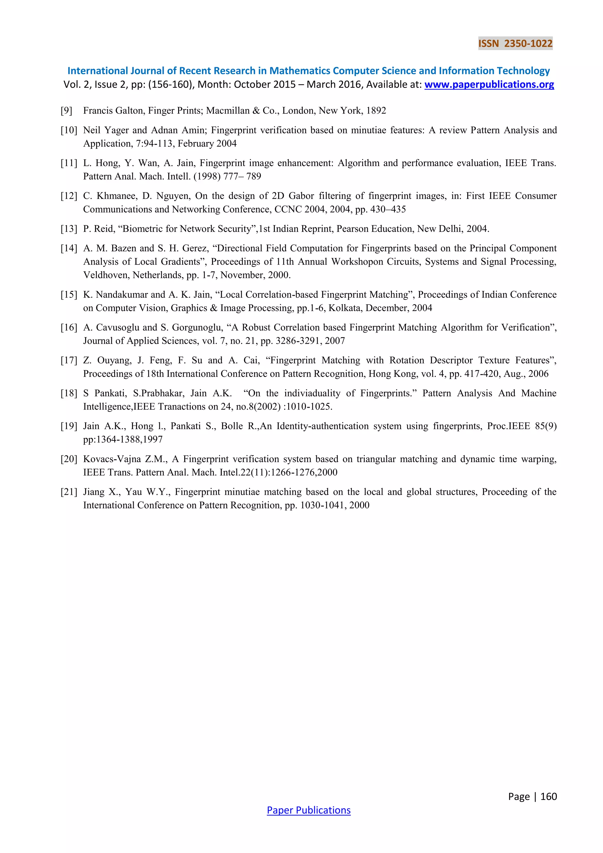 ISSN 2350-1022 International Journal of Recent Research in Mathematics Computer Science and Information Technology Vol. 2, Issue 2, pp: (156-160), Month: October 2015 – March 2016, Available at: www.paperpublications.org Page | 160 Paper Publications [9] Francis Galton, Finger Prints; Macmillan & Co., London, New York, 1892 [10] Neil Yager and Adnan Amin; Fingerprint verification based on minutiae features: A review Pattern Analysis and Application, 7:94-113, February 2004 [11] L. Hong, Y. Wan, A. Jain, Fingerprint image enhancement: Algorithm and performance evaluation, IEEE Trans. Pattern Anal. Mach. Intell. (1998) 777– 789 [12] C. Khmanee, D. Nguyen, On the design of 2D Gabor filtering of fingerprint images, in: First IEEE Consumer Communications and Networking Conference, CCNC 2004, 2004, pp. 430–435 [13] P. Reid, “Biometric for Network Security”,1st Indian Reprint, Pearson Education, New Delhi, 2004. [14] A. M. Bazen and S. H. Gerez, “Directional Field Computation for Fingerprints based on the Principal Component Analysis of Local Gradients”, Proceedings of 11th Annual Workshopon Circuits, Systems and Signal Processing, Veldhoven, Netherlands, pp. 1-7, November, 2000. [15] K. Nandakumar and A. K. Jain, “Local Correlation-based Fingerprint Matching”, Proceedings of Indian Conference on Computer Vision, Graphics & Image Processing, pp.1-6, Kolkata, December, 2004 [16] A. Cavusoglu and S. Gorgunoglu, “A Robust Correlation based Fingerprint Matching Algorithm for Verification”, Journal of Applied Sciences, vol. 7, no. 21, pp. 3286-3291, 2007 [17] Z. Ouyang, J. Feng, F. Su and A. Cai, “Fingerprint Matching with Rotation Descriptor Texture Features”, Proceedings of 18th International Conference on Pattern Recognition, Hong Kong, vol. 4, pp. 417-420, Aug., 2006 [18] S Pankati, S.Prabhakar, Jain A.K. “On the indiviaduality of Fingerprints.” Pattern Analysis And Machine Intelligence,IEEE Tranactions on 24, no.8(2002) :1010-1025. [19] Jain A.K., Hong l., Pankati S., Bolle R.,An Identity-authentication system using fingerprints, Proc.IEEE 85(9) pp:1364-1388,1997 [20] Kovacs-Vajna Z.M., A Fingerprint verification system based on triangular matching and dynamic time warping, IEEE Trans. Pattern Anal. Mach. Intel.22(11):1266-1276,2000 [21] Jiang X., Yau W.Y., Fingerprint minutiae matching based on the local and global structures, Proceeding of the International Conference on Pattern Recognition, pp. 1030-1041, 2000 
