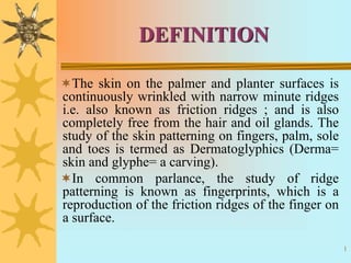1
DEFINITION
The skin on the palmer and planter surfaces is
continuously wrinkled with narrow minute ridges
i.e. also known as friction ridges ; and is also
completely free from the hair and oil glands. The
study of the skin patterning on fingers, palm, sole
and toes is termed as Dermatoglyphics (Derma=
skin and glyphe= a carving).
In common parlance, the study of ridge
patterning is known as fingerprints, which is a
reproduction of the friction ridges of the finger on
a surface.
 