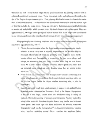 10
the hands and feet. These friction ridges have a specific detail on the gripping surfaces with an
enhanced quantity of nerves and pores. These tiny raised peaks and valleys are located on the
tips of the fingers along with sweat pores. This gripping skin has been described as similar to the
tread of an automobile tire. The friction skin has a structured dermis layer with the friction layer
of skin that includes the sweat pores. There are extra pores that remain moist and help the skin
to remain soft and pliable, which presents better frictional characteristics of the print. There are
approximately 2,700 ridge "units" per square inch of friction skin. Each ridge "unit" corresponds
to one primary epidermal ridge (glandular fold) formed directly beneath each pore openingvi
.
Fingerprints play an extremely important role in crime scene investigations. Fingerprints
are of three types (Palmiotto, 1994vii
)
 Plastic fingerprints occur when the finger touches or presses against a plastic
material in such a way that a negative impression of the friction ridge is
produced. These types of prints are generally found in places like a newly
painted object, wax from candles or sealants, in the gum on envelopes and
stamps, on substances that melt easily or soften when they are held in the
hand. An example of this would be chocolate. Plastic prints and prints that
are impacted on an object are easily detected since they are visible to the
naked eye
 Prints which are contaminated with foreign matter usually containing dust
occur when fingers are pressed in a thin layer of dust and some dust sticks on
the friction ridges. When the finger touches something else, a print is
identifiable.
 Latent fingerprints result from small amounts of grease, sweat, and dirt being
deposited on the object touched from every detail in the friction ridge pattern
at the tip of the finger. Latent prints are developed using a variety of
methods. One is the dusting of powders over the prints. Another method is
using iodine since this discolors the print. Lasers may also be used to detect
latent prints. The laser light has been discovered to produce florescent
fingerprints which can be photographedviii
. A fingerprint examiner, wearing
safety goggles containing optical filters, examines the specimen being
 