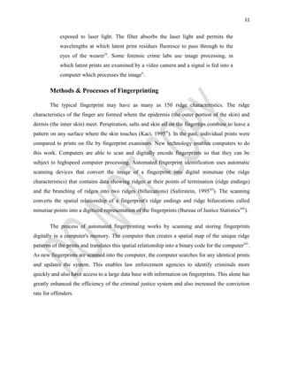 11
exposed to laser light. The filter absorbs the laser light and permits the
wavelengths at which latent print residues fluoresce to pass through to the
eyes of the wearerix
. Some forensic crime labs use image processing, in
which latent prints are examined by a video camera and a signal is fed into a
computer which processes the imagex
.
Methods & Processes of Fingerprinting
The typical fingerprint may have as many as 150 ridge characteristics. The ridge
characteristics of the finger are formed where the epidermis (the outer portion of the skin) and
dermis (the inner skin) meet. Perspiration, salts and skin oil on the fingertips combine to leave a
pattern on any surface where the skin touches (Kaci, 1995xi
). In the past, individual prints were
compared to prints on file by fingerprint examiners. New technology enables computers to do
this work. Computers are able to scan and digitally encode fingerprints so that they can be
subject to highspeed computer processing. Automated fingerprint identification uses automatic
scanning devices that convert the image of a fingerprint into digital minutuae (the ridge
characteristics) that contains data showing ridges at their points of termination (ridge endings)
and the branching of ridges into two ridges (bifurcations) (Saferstein, 1995xii
). The scanning
converts the spatial relationship of a fingerprint's ridge endings and ridge bifurcations called
minutiae points into a digitized representation of the fingerprints (Bureau of Justice Statisticsxiii
).
The process of automated fingerprinting works by scanning and storing fingerprints
digitally in a computer's memory. The computer then creates a spatial map of the unique ridge
patterns of the prints and translates this spatial relationship into a binary code for the computerxiv
.
As new fingerprints are scanned into the computer, the computer searches for any identical prints
and updates the system. This enables law enforcement agencies to identify criminals more
quickly and also have access to a large data base with information on fingerprints. This alone has
greatly enhanced the efficiency of the criminal justice system and also increased the conviction
rate for offenders.
 