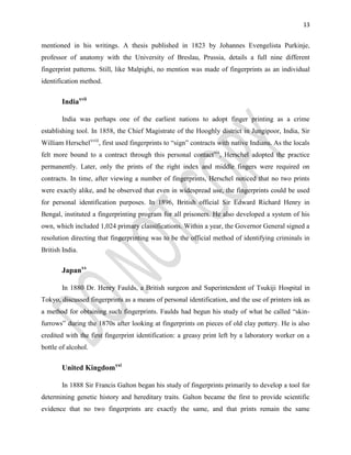 13
mentioned in his writings. A thesis published in 1823 by Johannes Evengelista Purkinje,
professor of anatomy with the University of Breslau, Prussia, details a full nine different
fingerprint patterns. Still, like Malpighi, no mention was made of fingerprints as an individual
identification method.
Indiaxvii
India was perhaps one of the earliest nations to adopt finger printing as a crime
establishing tool. In 1858, the Chief Magistrate of the Hooghly district in Jungipoor, India, Sir
William Herschelxviii
, first used fingerprints to “sign” contracts with native Indians. As the locals
felt more bound to a contract through this personal contactxix
, Herschel adopted the practice
permanently. Later, only the prints of the right index and middle fingers were required on
contracts. In time, after viewing a number of fingerprints, Herschel noticed that no two prints
were exactly alike, and he observed that even in widespread use, the fingerprints could be used
for personal identification purposes. In 1896, British official Sir Edward Richard Henry in
Bengal, instituted a fingerprinting program for all prisoners. He also developed a system of his
own, which included 1,024 primary classifications. Within a year, the Governor General signed a
resolution directing that fingerprinting was to be the official method of identifying criminals in
British India.
Japanxx
In 1880 Dr. Henry Faulds, a British surgeon and Superintendent of Tsukiji Hospital in
Tokyo, discussed fingerprints as a means of personal identification, and the use of printers ink as
a method for obtaining such fingerprints. Faulds had begun his study of what he called “skin-
furrows” during the 1870s after looking at fingerprints on pieces of old clay pottery. He is also
credited with the first fingerprint identification: a greasy print left by a laboratory worker on a
bottle of alcohol.
United Kingdomxxi
In 1888 Sir Francis Galton began his study of fingerprints primarily to develop a tool for
determining genetic history and hereditary traits. Galton became the first to provide scientific
evidence that no two fingerprints are exactly the same, and that prints remain the same
 