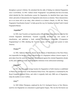 14
throughout a person’s lifetime. He calculated that the odds of finding two identical fingerprints
were 1 in 64 billion. In 1892 - Galton’s book “Fingerprints” was published, the first of its kind,
which detailed the first classification system for fingerprints; he identified three types (loop,
whorl, and arch) of characteristics for fingerprints (also known as minutia). These characteristics
are to an extent still in use today, often referred to as Galton’s Details. In 1901 the “Henry
Fingerprint Classification System” in India paved the way for founding Scotland Yard's Central
Fingerprint Bureau.
Argentinaxxii
In 1892, Juan Vucetich, an Argentine police official, made history when he made the first
criminal fingerprint identification. Vucetich eventually developed his own system of
classification, and published a book entitled Dactiloscopía Comparada ("Comparative
Fingerprinting") in 1904, detailing the Vucetich system, still the most used system in Latin
America.
Francexxiii
In 1902, Alphonse Bertillon, director of the Bureau of Identification of the Paris Police,
was responsible for the first criminal identification of a fingerprint without a known suspect. A
print taken from the scene of a homicide was compared against the criminal fingerprints already
on file, and a match was made, marking another milestone in law enforcement technology.
Canadaxxiv
In 1911, the first central storage location for fingerprints in North America is established
in Ottawa by Edward Foster of the Dominion Police Force. The repository is maintained by the
Royal Canadian Mounted Police, and while it originally held only 2000 sets of fingerprints,
today the number is over 2 million.
USAxxv
In 1882 Gilbert Thompson, employed by the U.S. Geological Survey in New Mexico,
used his own fingerprints on a document to guard against forgery. This was the first known use
 
