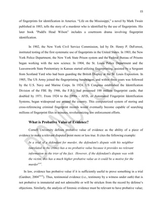 15
of fingerprints for identification in America. “Life on the Mississippi,” a novel by Mark Twain
published in 1883, tells the story of a murderer who is identified by the use of fingerprints. His
later book "Pudd'n Head Wilson” includes a courtroom drama involving fingerprint
identification.
In 1902, the New York Civil Service Commission, led by Dr. Henry P. DeForrest,
instituted testing of the first systematic use of fingerprints in the United States. In 1903, the New
York Police Department, the New York State Prison system and the Federal Bureau of Prisons
began working with the new science. In 1904, the St. Louis Police Department and the
Leavenworth State Penitentiary in Kansas started utilizing fingerprinting, assisted by a Sergeant
from Scotland Yard who had been guarding the British Display at the St. Louis Exposition. In
1905, The US Army joined the fingerprinting bandwagon, and within three years was followed
by the U.S. Navy and Marine Corps. In 1924, US Congress established the Identification
Division of the FBI. By 1946, the F.B.I. had processed 100 million fingerprint cards; that
doubled by 1971. From 1924 to the 1990s - AFIS, or Automated Fingerprint Identification
Systems, began widespread use around the country. This computerized system of storing and
cross-referencing criminal fingerprint records would eventually become capable of searching
millions of fingerprint files in minutes, revolutionizing law enforcement efforts.
What is Probative Value of Evidence?
Cornell University defines probative value of evidence as the ability of a piece of
evidence to make a relevant disputed point more or less true. It cites the following example:
In a trial of a defendant for murder, the defendant's dispute with his neighbor
(unrelated to the crime) has a no probative value because it provides no relevant
information to the trier of the fact. However, if the defendant's dispute was with
the victim, this has a much higher probative value as it could be a motive for the
murderxxvi
.
In law, evidence has probative value if it is sufficiently useful to prove something in a trial
(Gardner, 2004xxvii
). Thus, testimonial evidence (i.e., testimony by a witness under oath) that is
not probative is immaterial and not admissible or will be stricken from the record by defense‘s
objections. Similarly, the analysis of forensic evidence must be relevant to have probative value;
 
