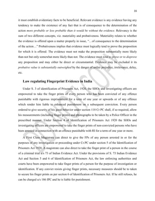 16
it must establish evidentiary facts to be beneficial. Relevant evidence is any evidence having any
tendency to make the existence of any fact that is of consequence to the determination of the
action more probable or less probable than it would be without the evidence. Relevancy is the
sum of two different concepts, viz. materiality and probativeness. Materiality relates to whether
the evidence is offered upon a matter properly in issue, “…of consequence to the determination
of the action…” Probativeness implies that evidence must logically tend to prove the proposition
for which it is offered. The evidence must not make the proposition substantially more likely
than not but only somewhat more likely than not. The evidence must tend to prove or to disprove
any proposition and may either be direct or circumstantial. Evidence may be excluded it its
probative value is substantially outweighed by the danger of unfair prejudice, irrelevance, delay,
etc.
Law regulating Fingerprint Evidence in India
Under S. 3 of identification of Prisoners Act, 1920, the SHOs and investigating officers are
empowered to take the finger prints of every person who has been convicted of any offence
punishable with rigorous imprisonment for a term of one year or upwards or of any offence
which render him liable to enhanced punishment on a subsequent conviction. Every person
ordered to give security of his good behavior under section 118 Cr PC shall, if so required, allow
his measurements (including finger prints) and photographs to be taken by a Police Officer in the
prescribed manner. Under Section 4 of Identification of Prisoners Act 1920 the SHOs and
investigating officers are empowered to take the finger prints of non-convicted persons who have
been arrested in connection with an offence punishable with RI for a term of one year or more.
A First Class Magistrate can direct to give the FPs of any person arrested in or for the
purposes of any investigation or proceeding under Cr.PC under section 5 of the Identification of
Prisoners Act 1920. A magistrate can also direct to take the finger print of a person in the course
of a criminal trial u/s 73 of Indian Evidence Act. Under the provisions of S. 73 Indian Evidence
Act and Section 5 and 6 of Identification of Prisoners Act, the law enforcing authorities and
courts have been empowered to take finger prints of a person for the purpose of investigation or
identification. If any convict resists giving finger prints, necessary measures should be to taken
to secure his finger prints as per section 6 of Identification of Prisoners Act. If he still refuses, he
can be charged u/s 186 IPC and he is liable for punishment.
 