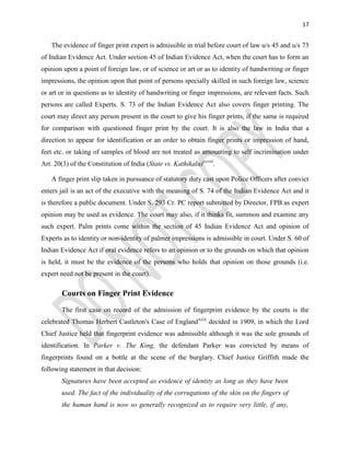 17
The evidence of finger print expert is admissible in trial before court of law u/s 45 and u/s 73
of Indian Evidence Act. Under section 45 of Indian Evidence Act, when the court has to form an
opinion upon a point of foreign law, or of science or art or as to identity of handwriting or finger
impressions, the opinion upon that point of persons specially skilled in such foreign law, science
or art or in questions as to identity of handwriting or finger impressions, are relevant facts. Such
persons are called Experts. S. 73 of the Indian Evidence Act also covers finger printing. The
court may direct any person present in the court to give his finger prints, if the same is required
for comparison with questioned finger print by the court. It is also the law in India that a
direction to appear for identification or an order to obtain finger prints or impression of hand,
feet etc. or taking of samples of blood are not treated as amounting to self incrimination under
Art. 20(3) of the Constitution of India (State vs. Kathikalu)xxviii
.
A finger print slip taken in pursuance of statutory duty cast upon Police Officers after convict
enters jail is an act of the executive with the meaning of S. 74 of the Indian Evidence Act and it
is therefore a public document. Under S. 293 Cr. PC report submitted by Director, FPB as expert
opinion may be used as evidence. The court may also, if it thinks fit, summon and examine any
such expert. Palm prints come within the section of 45 Indian Evidence Act and opinion of
Experts as to identity or non-identity of palmer impressions is admissible in court. Under S. 60 of
Indian Evidence Act if oral evidence refers to an opinion or to the grounds on which that opinion
is held, it must be the evidence of the persons who holds that opinion on those grounds (i.e.
expert need not be present in the court).
Courts on Finger Print Evidence
The first case on record of the admission of fingerprint evidence by the courts is the
celebrated Thomas Herbert Castleton's Case of Englandxxix
decided in 1909, in which the Lord
Chief Justice held that fingerprint evidence was admissible although it was the sole grounds of
identification. In Parker v. The King, the defendant Parker was convicted by means of
fingerprints found on a bottle at the scene of the burglary. Chief Justice Griffith made the
following statement in that decision:
Signatures have been accepted as evidence of identity as long as they have been
used. The fact of the individuality of the corrugations of the skin on the fingers of
the human hand is now so generally recognized as to require very little, if any,
 