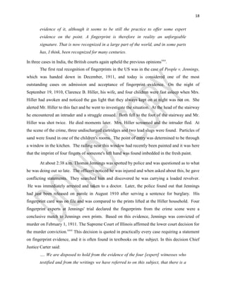 18
evidence of it, although it seems to be still the practice to offer some expert
evidence on the point. A fingerprint is therefore in reality an unforgeable
signature. That is now recognized in a large part of the world, and in some parts
has, I think, been recognized for many centuries.
In three cases in India, the British courts again upheld the previous opinionsxxx
.
The first real recognition of fingerprints in the US was in the case of People v. Jennings,
which was handed down in December, 1911, and today is considered one of the most
outstanding cases on admission and acceptance of fingerprint evidence. On the night of
September 19, 1910, Clarence B. Hiller, his wife, and four children were fast asleep when Mrs.
Hiller had awoken and noticed the gas light that they always kept on at night was not on. She
alerted Mr. Hiller to this fact and he went to investigate the situation. At the head of the stairway
he encountered an intruder and a struggle ensued. Both fell to the foot of the stairway and Mr.
Hiller was shot twice. He died moments later. Mrs. Hiller screamed and the intruder fled. At
the scene of the crime, three undischarged cartridges and two lead slugs were found. Particles of
sand were found in one of the children's rooms. The point of entry was determined to be through
a window in the kitchen. The railing near this window had recently been painted and it was here
that the imprint of four fingers of someone's left hand was found imbedded in the fresh paint.
At about 2:38 a.m. Thomas Jennings was spotted by police and was questioned as to what
he was doing out so late. The officers noticed he was injured and when asked about this, he gave
conflicting statements. They searched him and discovered he was carrying a loaded revolver.
He was immediately arrested and taken to a doctor. Later, the police found out that Jennings
had just been released on parole in August 1910 after serving a sentence for burglary. His
fingerprint card was on file and was compared to the prints lifted at the Hiller household. Four
fingerprint experts at Jennings' trial declared the fingerprints from the crime scene were a
conclusive match to Jennings own prints. Based on this evidence, Jennings was convicted of
murder on February 1, 1911. The Supreme Court of Illinois affirmed the lower court decision for
the murder conviction.xxxi
This decision is quoted in practically every case requiring a statement
on fingerprint evidence, and it is often found in textbooks on the subject. In this decision Chief
Justice Carter said:
…. We are disposed to hold from the evidence of the four [expert] witnesses who
testified and from the writings we have referred to on this subject, that there is a
 