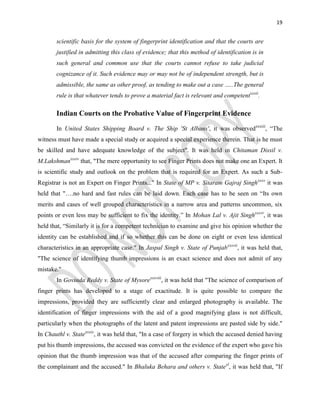 19
scientific basis for the system of fingerprint identification and that the courts are
justified in admitting this class of evidence; that this method of identification is in
such general and common use that the courts cannot refuse to take judicial
cognizance of it. Such evidence may or may not be of independent strength, but is
admissible, the same as other proof, as tending to make out a case …..The general
rule is that whatever tends to prove a material fact is relevant and competentxxxii
.
Indian Courts on the Probative Value of Fingerprint Evidence
In United States Shipping Board v. The Ship 'St Albans', it was observedxxxiii
, “The
witness must have made a special study or acquired a special experience therein. That is he must
be skilled and have adequate knowledge of the subject". It was held in Chitaman Dissil v.
M.Lakshmanxxxiv
that, "The mere opportunity to see Finger Prints does not make one an Expert. It
is scientific study and outlook on the problem that is required for an Expert. As such a Sub-
Registrar is not an Expert on Finger Prints..." In State of MP v. Sitaram Gajraj Singhxxxv
it was
held that "….no hard and fast rules can be laid down. Each case has to be seen on “Its own
merits and cases of well grouped characteristics in a narrow area and patterns uncommon, six
points or even less may be sufficient to fix the identity.” In Mohan Lal v. Ajit Singhxxxvi
, it was
held that, “Similarly it is for a competent technician to examine and give his opinion whether the
identity can be established and if so whether this can be done on eight or even less identical
characteristics in an appropriate case." In Jaspal Singh v. State of Punjabxxxvii
, it was held that,
"The science of identifying thumb impressions is an exact science and does not admit of any
mistake."
In Govinda Reddy v. State of Mysorexxxviii
, it was held that "The science of comparison of
finger prints has developed to a stage of exactitude. It is quite possible to compare the
impressions, provided they are sufficiently clear and enlarged photography is available. The
identification of finger impressions with the aid of a good magnifying glass is not difficult,
particularly when the photographs of the latent and patent impressions are pasted side by side."
In Chauthl v. Statexxxix
, it was held that, "In a case of forgery in which the accused denied having
put his thumb impressions, the accused was convicted on the evidence of the expert who gave his
opinion that the thumb impression was that of the accused after comparing the finger prints of
the complainant and the accused." In Bhaluka Behara and others v. Statexl
, it was held that, "If
 