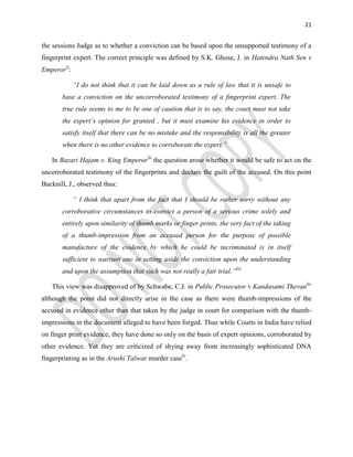 21
the sessions Judge as to whether a conviction can be based upon the unsupported testimony of a
fingerprint expert. The correct principle was defined by S.K. Ghose, J. in Hatendra Nath Sen v
Emperorli
:
“I do not think that it can be laid down as a rule of law that it is unsafe to
base a conviction on the uncorroborated testimony of a fingerprint expert. The
true rule seems to me to be one of caution that is to say, the court must not take
the expert’s opinion for granted , but it must examine his evidence in order to
satisfy itself that there can be no mistake and the responsibility is all the greater
when there is no other evidence to corroborate the expert.”
In Bazari Hajam v. King Emperorlii
the question arose whether it would be safe to act on the
uncorroborated testimony of the fingerprints and declare the guilt of the accused. On this point
Bucknill, J., observed thus:
“ I think that apart from the fact that I should be rather sorry without any
corroborative circumstances to convict a person of a serious crime solely and
entirely upon similarity of thumb marks or finger prints, the very fact of the taking
of a thumb-impression from an accused person for the purpose of possible
manufacture of the evidence by which he could be incriminated is in itself
sufficient to warrant one in setting aside the conviction upon the understanding
and upon the assumption that such was not really a fair trial.”liii
This view was disapproved of by Schwabe, C.J. in Public Prosecutor v Kandasami Thevanliv
although the point did not directly arise in the case as there were thumb-impressions of the
accused in evidence other than that taken by the judge in court for comparison with the thumb-
impressions in the document alleged to have been forged. Thus while Courts in India have relied
on finger print evidence, they have done so only on the basis of expert opinions, corroborated by
other evidence. Yet they are criticized of shying away from increasingly sophisticated DNA
fingerprinting as in the Arushi Talwar murder caselv
.
 