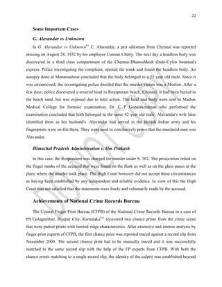 22
Some Important Cases
G. Alavandar vs Unknown
In G. Alavandar vs Unknownlvi
C. Alavandar, a pen salesman from Chennai was reported
missing on August 28, 1952 by his employer Cunnan Chetty. The next day a headless body was
discovered in a third class compartment of the Chennai-Dhanushkodi (Indo-Cylon boatmail)
express. Police investigating the complaint, opened the trunk and found the headless body. An
autopsy done at Manamadurai concluded that the body belonged to a 25 year old male. Since it
was circumcised, the investigating police decided that the murder victim was a Muslim. After a
few days, police discovered a severed head in Royapuram beach, Chennai. It had been buried in
the beach sand, but was exposed due to tidal action. The head and body were sent to Madras
Medical College for forensic examination. Dr. C P Gopalakrishnan who performed the
examination concluded that both belonged to the same 42 year old male. Alavandar's wife later
identified them as her husband's. Alavandar had served in the British Indian army and his
fingerprints were on file there. They were used to conclusively prove that the murdered man was
Alavandar.
Himachal Pradesh Administration v. Om Prakash
In this case, the Respondent was charged for murder under S. 302. The prosecution relied on
the finger marks of the accused that were found on the flask as well as on the glass panes at the
place where the murder took place. The High Court however did not accept these circumstances
as having been established by any independent and reliable evidence. In view of this the High
Court was not satisfied that the statements were freely and voluntarily made by the accused.
Achievements of National Crime Records Bureau
The Central Finger Print Bureau (CFPB) of the National Crime Records Bureau in a case of
PS Golagumbaz, Bijapur City, Karnatakalvii
recovered two chance prints from the crime scene
that were partial prints with limited ridge characteristics. After extensive and intense analysis by
finger print experts of CFPB, the first chance print was reported traced against a record slip from
November 2009. The second chance print had to be manually traced and it was successfully
matched to the same record slip with the help of the FP experts from CFPB. With both the
chance prints matching to a single record slip, the identity of the culprit was established beyond
 