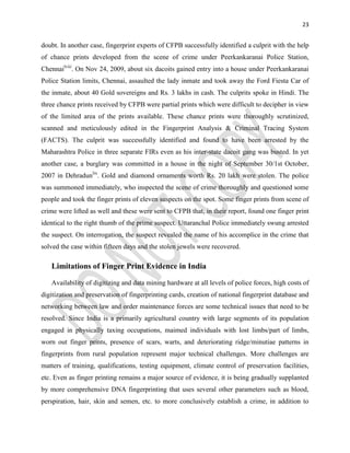 23
doubt. In another case, fingerprint experts of CFPB successfully identified a culprit with the help
of chance prints developed from the scene of crime under Peerkankaranai Police Station,
Chennailviii
. On Nov 24, 2009, about six dacoits gained entry into a house under Peerkankaranai
Police Station limits, Chennai, assaulted the lady inmate and took away the Ford Fiesta Car of
the inmate, about 40 Gold sovereigns and Rs. 3 lakhs in cash. The culprits spoke in Hindi. The
three chance prints received by CFPB were partial prints which were difficult to decipher in view
of the limited area of the prints available. These chance prints were thoroughly scrutinized,
scanned and meticulously edited in the Fingerprint Analysis & Criminal Tracing System
(FACTS). The culprit was successfully identified and found to have been arrested by the
Maharashtra Police in three separate FIRs even as his inter-state dacoit gang was busted. In yet
another case, a burglary was committed in a house in the night of September 30/1st October,
2007 in Dehradunlix
. Gold and diamond ornaments worth Rs. 20 lakh were stolen. The police
was summoned immediately, who inspected the scene of crime thoroughly and questioned some
people and took the finger prints of eleven suspects on the spot. Some finger prints from scene of
crime were lifted as well and these were sent to CFPB that, in their report, found one finger print
identical to the right thumb of the prime suspect. Uttaranchal Police immediately swung arrested
the suspect. On interrogation, the suspect revealed the name of his accomplice in the crime that
solved the case within fifteen days and the stolen jewels were recovered.
Limitations of Finger Print Evidence in India
Availability of digitizing and data mining hardware at all levels of police forces, high costs of
digitization and preservation of fingerprinting cards, creation of national fingerprint database and
networking between law and order maintenance forces are some technical issues that need to be
resolved. Since India is a primarily agricultural country with large segments of its population
engaged in physically taxing occupations, maimed individuals with lost limbs/part of limbs,
worn out finger prints, presence of scars, warts, and deteriorating ridge/minutiae patterns in
fingerprints from rural population represent major technical challenges. More challenges are
matters of training, qualifications, testing equipment, climate control of preservation facilities,
etc. Even as finger printing remains a major source of evidence, it is being gradually supplanted
by more comprehensive DNA fingerprinting that uses several other parameters such as blood,
perspiration, hair, skin and semen, etc. to more conclusively establish a crime, in addition to
 