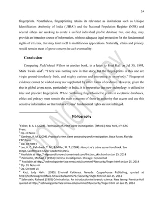 24
fingerprints. Nonetheless, fingerprinting retains its relevance as institutions such as Unique
Identification Authority of India (UIDAI) and the National Population Register (NPR) and
several others are working to create a unified individual profile database that, one day, may
provide an intrusive source of information, without adequate legal protection for the fundamental
rights of citizens, that may lend itself to multifarious applications. Naturally, ethics and privacy
would remain areas of grave concern in such eventuality.
Conclusion
Comparing Pudd'nhead Wilson to another book, in a letter to Fred Hall on Jul 30, 1893,
Mark Twain saidlx
, “There was nothing new in that story, but the finger-prints in this one are
virgin ground-absolutely fresh, and mighty curious and interesting to everybody.” Fingerprint
evidence cannot be wished away nor supplanted by other forms of evidence. However, given the
rise in global crime rates, particularly in India, it is imperative that new technology is utilized to
take and preserve fingerprints. While combining finger/biometric prints in electronic databases,
ethics and privacy must remain the main concerns of those in authority that access and use this
sensitive information so that Indian citizens’ fundamental rights are not infringed.
Bibliography
i
Fisher, B. A. J. (2004). Techniques of crime scene investigation. (7th ed.) New York, NY: CRC
Press.
ii
Op. cit Note i
iii
Gardner, R. M. (2004). Practical crime scene processing and investigation. Boca Raton, Florida:
CRC Press.
iv
Op. cit Note i
v
Lee, H. C., Palmbach, T. M., & Miller, M. T. (2004). Henry Lee's crime scene handbook. San
Diego, California: Elsevier Academic press.
vi
Available at http://ridgesandfurrows.homestead.com/friction_skin.html on Jan 25, 2014
vii
Palmiotto, Michael J. (1994) Criminal Investigation. Chicago: Nelson Hall
viii
Available at http://technologyinterface.nmsu.edu/summer97/security/finger.html on Jan 25, 2014
ix
Op. Cit Note viii
x
Op. Cit Note vii
xi
Kaci, Judy Hails. (1995) Criminal Evidence. Nevada: Copperhouse Publishing, quoted at
http://technologyinterface.nmsu.edu/summer97/security/finger.html on Jan 25, 2014
xii
Saferstein, Richard. (1995) Criminalistics: An Introduction to forensic science. New Jersey: Prentice Hall
quoted at http://technologyinterface.nmsu.edu/summer97/security/finger.html on Jan 25, 2014
 