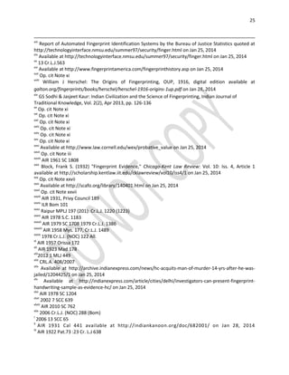 25
xiii
Report of Automated Fingerprint Identification Systems by the Bureau of Justice Statistics quoted at
http://technologyinterface.nmsu.edu/summer97/security/finger.html on Jan 25, 2014
xiv
Available at http://technologyinterface.nmsu.edu/summer97/security/finger.html on Jan 25, 2014
xv
13 Cr.L.J.563
xvi
Available at http://www.fingerprintamerica.com/fingerprinthistory.asp on Jan 25, 2014
xvii
Op. cit Note xi
xviii
William J Herschel: The Origins of Fingerprinting, OUP, 1916, digital edition available at
galton.org/fingerprints/books/herschel/herschel-1916-origins-1up.pdf on Jan 28, 2014
xix
GS Sodhi & Jasjeet Kaur: Indian Civilization and the Science of Fingerprinting, Indian Journal of
Traditional Knowledge, Vol. 2(2), Apr 2013, pp. 126-136
xx
Op. cit Note xi
xxi
Op. cit Note xi
xxii
Op. cit Note xi
xxiii
Op. cit Note xi
xxiv
Op. cit Note xi
xxv
Op. cit Note xi
xxvi
Available at http://www.law.cornell.edu/wex/probative_value on Jan 25, 2014
xxvii
Op. cit Note iii
xxviii
AIR 1961 SC 1808
xxix
Block, Frank S. (1932) "Fingerprint Evidence," Chicago-Kent Law Review: Vol. 10: Iss. 4, Article 1
available at http://scholarship.kentlaw.iit.edu/cklawreview/vol10/iss4/1 on Jan 25, 2014
xxx
Op. cit Note xxvii
xxxi
Available at http://scafo.org/library/140401.html on Jan 25, 2014
xxxii
Op. cit Note xxvii
xxxiii
AIR 1931, Privy Council 189
xxxiv
ILR Bom 101
xxxv
Raipur MPLJ 197 (201): Cr.L.J. 1220 (1223)
xxxvi
AIR 1978 S.C. 1183
xxxvii
AIR 1979 SC 1708 1979 Cr.L.J. 1386
xxxviii
AIR 1958 Mys. 177, Cr.L.J. 1489
xxxix
1978 Cr.L.J. (NOC) 122 All.
xl
AIR 1957 Orissa 172
xli
AIR 1923 Mad 178
xlii
2012 1 MLJ 449
xliii
CRL.A. 408/2007
xliv
Available at http://archive.indianexpress.com/news/hc-acquits-man-of-murder-14-yrs-after-he-was-
jailed/1204425/1 on Jan 25, 2014
xlv
Available at http://indianexpress.com/article/cities/delhi/investigators-can-present-fingerprint-
handwriting-sample-as-evidence-hc/ on Jan 25, 2014
xlvi
AIR 1978 SC 1204
xlvii
2002 7 SCC 639
xlviii
AIR 2010 SC 762
xlix
2006 Cr.L.J. (NOC) 288 (Bom)
l
2006 13 SCC 65
li
AIR 1931 Cal 441 available at http://indiankanoon.org/doc/682001/ on Jan 28, 2014
lii
AIR 1922 Pat.73 :23 Cr. L.J 638
 